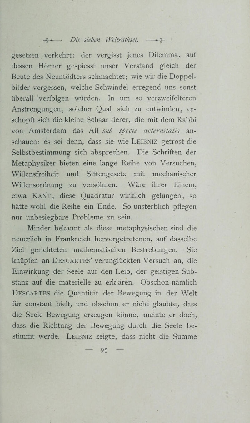 gesetzen verkehrt; der vergisst jenes Dilemma, auf dessen Hörner gespiesst unser Verstand gleich der Beute des Neuntödters schmachtet; wie wir die Doppel- bilder vergessen, welche Schwindel erregend uns sonst überall verfolgen würden. In um so verzweifelteren Anstrengungen, solcher Qual sich zu entwinden, er- schöpft sich die kleine Schaar derer, die mit dem Rabbi von Amsterdam das All sub specie aeternitatis an- schauen; es sei denn, dass sie wie Leibniz getrost die Selbstbestimmung sich absprechen. Die Schriften der Metaphysiker bieten eine lange Reihe von Versuchen, Willensfreiheit und Sittengesetz mit mechanischer Willensordnung zu versöhnen. Wäre ihrer Einem, etwa Kant, diese Quadratur wirklich gelungen, so hätte wohl die Reihe ein Ende. So unsterblich pflegen nur unbesiegbare Probleme zu sein. Minder bekannt als diese metaphysischen sind die neuerlich in Frankreich hervorgetretenen, auf dasselbe Ziel gerichteten mathematischen Bestrebungen. Sie knüpfen an Descartes’ verunglückten Versuch an, die Einwirkung der Seele auf den Leib, der geistigen Sub- stanz auf die materielle zu erklären. Obschon nämlich Descartes die Quantität der Bewegung in der Welt für constant hielt, und obschon er nicht glaubte, dass die Seele Bewegung erzeugen könne, meinte er doch, dass die Richtung der Bewegung durch die Seele be- stimmt werde. Leibniz zeigte, dass nicht die Summe