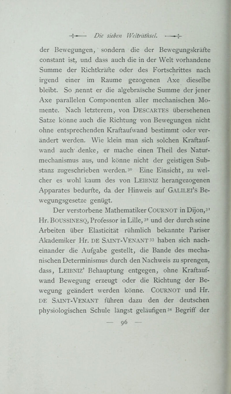 der Bewegungen_, sondern die der Bewegungskräfte constant ist, und dass auch die in der Welt vorhandene Summe der Richtkräfte oder des Fortschrittes nach irgend einer im Raume gezogenen Axe dieselbe bleibt. So nennt er die algebraische Summe der jener Axe parallelen Componenten aller mechanischen Mo- mente. Nach letzterem, von DescAKTES übersehenen Satze könne auch die Richtung von Bewegungen nicht ohne entsprechenden Kraftaufwand bestimmt oder ver- ändert werden. Wie klein man sich solchen Kraftauf- wand auch* denke, er mache einen Theil des Natur- mechanismus aus, und könne nicht der geistigen Sub- stanz zugeschrieben werden.3° Eine Einsicht, zu wel- cher es wohl kaum des von Leibniz herangezogenen Apparates bedurfte, da der Hinweis auf Galileis Be- wegungsgesetze genügt. Der verstorbene Mathematiker CoURNOT inDijon,^^ Hr. Boussixesq, Professor in Lille, 3^ und der durch seine Arbeiten über Elasticität rühmlich bekannte Pariser Akademiker Hr. DE Saint-Venant 33 haben sich nach- einander die Aufgabe gestellt, die Bande des mecha- nischen Determinismus durch den Nachweis zu sprengen, dass, Leibniz^ Behauptung entgegen, ohne Kraftauf- wand Bewegung erzeugt oder die Richtung der Be- wegung geändert werden könne. CoURNOT und Hr. DE Saint-Venant führen dazu den der deutschen physiologischen Schule längst geläufigen 3^ Begriff der