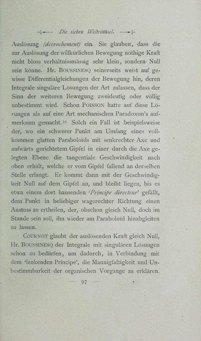 Auslösung (decrochement) ein. Sie glaubendass die zur Auslösung der willkürlichen Bewegung nöthige Kraft nicht bloss verhältnissmässig sehr klein, sondern- Null sein könne. Hr. BOUSSINESQ seinerseits weist auf ge- wisse Differentialgleichungen der Bewegung hin, deren Integrale singuläre Lösungen der Art zulassen, dass der Sinn der weiteren Bewegung zweideutig oder völlig unbestimmt wird. Schon POISSON hatte auf diese Lö- sungen als auf eine Art mechanischen Paradoxon’s auf- merksam gemacht. 35 Solch ein Fall ist beispielsweise der, wo ein schwerer Punkt am Umfang eines voll- kommen glatten Paraboloids mit senkrechter Axe und aufwärts gerichtetem Gipfel in einer durch die Axe ge- legten Ebene die tangentiale Geschwindigkeit nach oben erhält, welche er vom Gipfel fallend an derselben Stelle erlangt. Er kommt dann mit der Geschwindig- keit Null auf dem Gipfel an, und bleibt liegen, bis es etwa einem dort hausenden ‘‘Prmcipe directeur^ gefällt, dem Punkt in beliebiger wagerechter Richtung einen Anstoss zu ertheilen, der, obschon gleich Null, doch im Stande sein soll, ihn wieder am Paraboloid hinabgleiten zu lassen. Cournot glaubt der auslösenden Kraft gleich Null, Hr. Boussinesq der Integrale mit singulären Lösungen schon zu bedürfen, um dadurch, in Verbindung mit dem denkenden Principe^, die Mannigfaltigkeit und Un- bestimmbarkeit der organischen Vorgänge zu erklären.