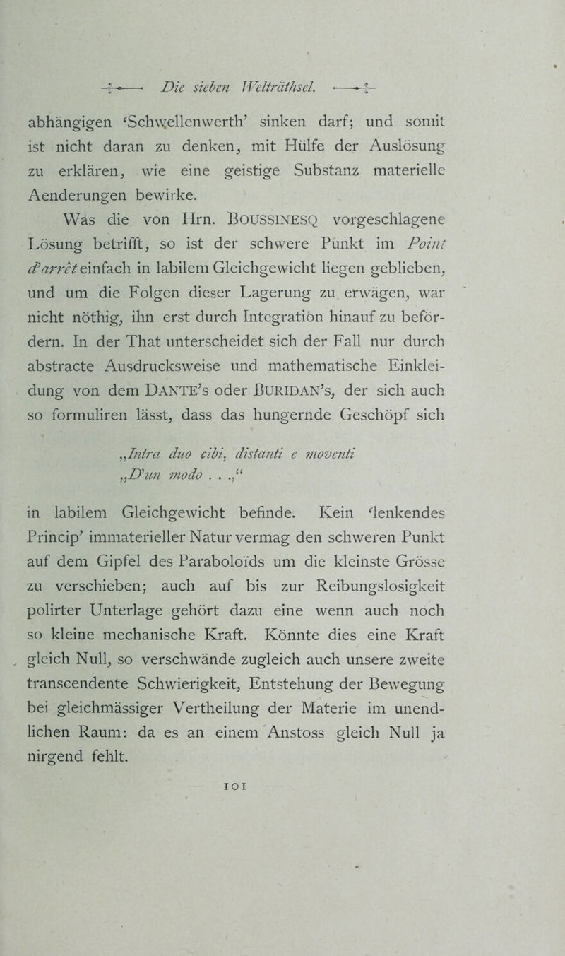 abhängigen ^SchwellenwertlV sinken darf; und somit ist nicht daran zu denken, mit Hülfe der Auslösung zu erklären, wie eine geistige Substanz materielle Aenderungen bewirke. Was die von Hrn. BOUSSINESQ vorgeschlagene Lösung betrifft, so ist der schwere Punkt im Point einfach in labilem Gleichgewicht liegen geblieben, und um die Folgen dieser Lagerung zu erwägen, war nicht nöthig, ihn erst durch Integration hinauf zu beför- dern. In der That unterscheidet sich der Fall nur durch abstracte Ausdrucksweise und mathematische Einklei- dung von dem Dante^s oder ßURlDAN^s, der sich auch so formuliren lässt, dass das hungernde Geschöpf sich ^Jntra duo cibi, distanti e moventi modo . . in labilem Gleichgewicht befinde. Kein denkendes Principe immaterieller Natur vermag den schweren Punkt auf dem Gipfel des Paraboloi'ds um die kleinste Grösse zu verschieben; auch auf bis zur Reibungslosigkeit polirter Unterlage gehört dazu eine wenn auch noch so kleine mechanische Kraft. Könnte dies eine Kraft ^ gleich Null, so verschwände zugleich auch unsere zweite transcendente Schwierigkeit, Entstehung der Bewegung bei gleichmässiger Vertheilung der Materie im unend- lichen Raum: da es an einem Anstoss gleich Null ja nirgend fehlt. lOI