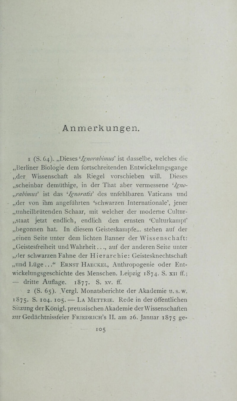 Anmerkungen. 1 (S. 64). „Dieses ^Tgjiorabimus' ist dasselbe, welches die „Berliner Biologie dem fortschreitenden Entwickelnngsgange „der Wissenschaft als Riegel vorschieben will. Dieses „scheinbar demüthige, in der That aber vermessene ^Igno- ^^rabwius' ist das ^Igno7'atis’ des unfehlbaren Vaticans und „der von ihm angeführten ‘schwarzen Internationale’, jener ,,unheilbrütenden Schaar, mit welcher der moderne Cultur- ,,Staat jetzt endlich, endlich den ernsten ‘Culturkampf ,,begonnen hat. In diesem Geisteskampfe... stehen auf der ,,einen Seite unter dem lichten Banner der Wissenschaft; ,,Geistesfreiheit und Wahrheit..., auf der anderen Seite unter ,,der schwarzen Fahne der Hierarchie: Geistesknechtschaft „und Lüge ...“ Ernst Haeckel, Anthropogenie oder Ent- wickelungsgeschichte des Menschen. Leipzig 1874. S. xii ff.; — dritte Auflage. 1877. S. xv. ff. 2 (S. 65). Vergl. Monatsberichte der Akademie u. s. w. 1875. S. 104. 105.— La Mettrie. Rede in der öffentlichen Sitzung derKönigl. preussischen Akademie der Wissenschaften zur Gedächtnissfeier Friedrich’s II. am 26. Januar 1875