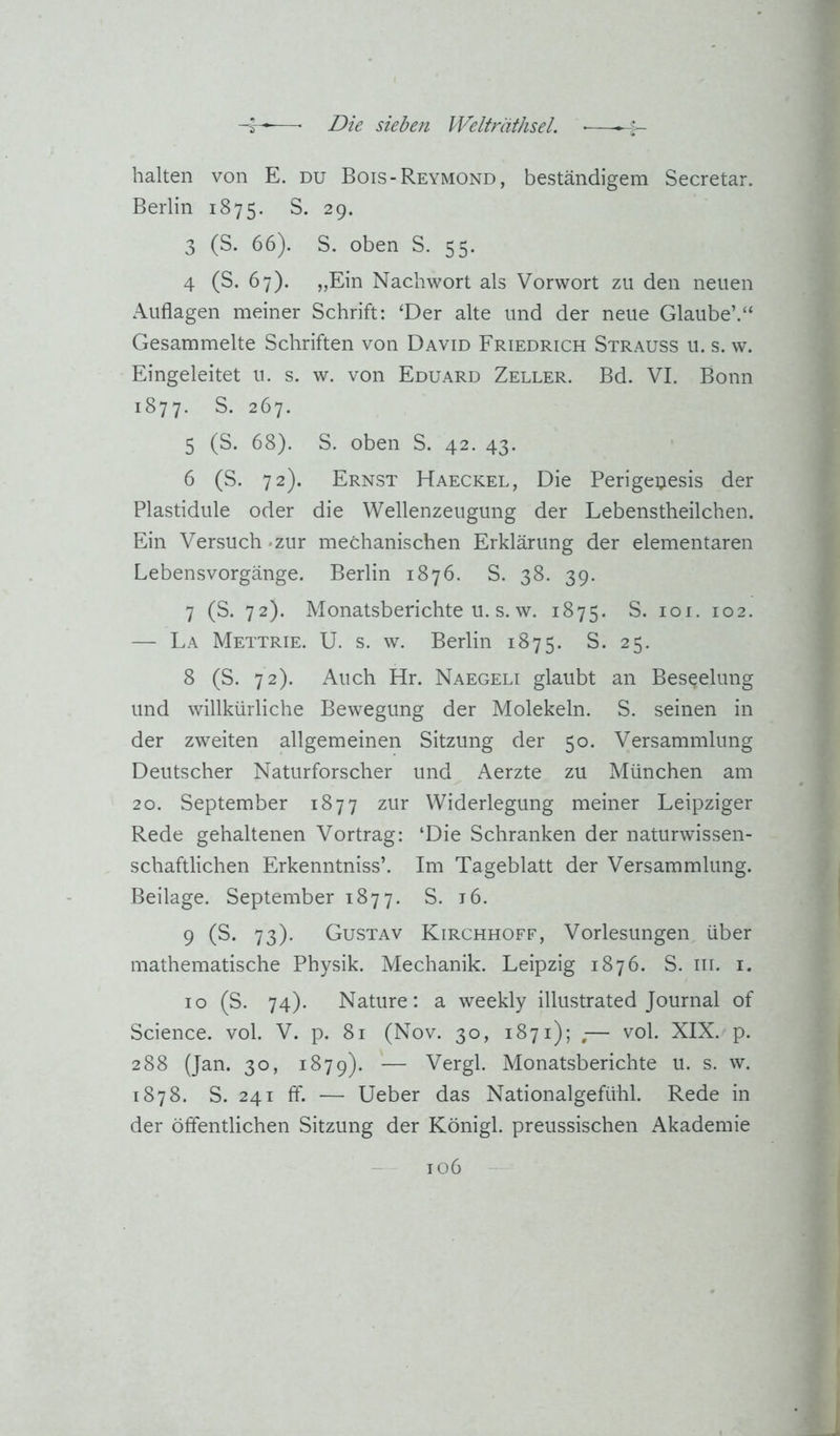 -i—■—■ Die siebeji Welfräthsel. ■—H- halten von E. du Bois-Reymond, beständigem Secretar. Berlin 1875. S. 29. 3 (S. 66). S. oben S. 55. 4 (S. 67). „Ein Nachwort als Vorwort zu den neuen Auflagen meiner Schrift: ‘Der alte und der neue Glaube’.“ Gesammelte Schriften von David Friedrich Strauss u. s. w. Eingeleitet u. s. w. von Eduard Zeller. Bd. VI. Bonn 1877. S. 267. 5 (S. 68). S. oben S. 42. 43. 6 (S. 72). Ernst Haeckel, Die Perigeuesis der Plastidule oder die Wellenzeugung der Lebenstheilchen. Ein Versuch «zur mechanischen Erklärung der elementaren Lebensvorgänge. Berlin 1876. S. 38. 39. 7 (S. 72). Monatsberichte u. s. w. 1875. S. loi. 102. — La Mettrie. U. s. w. Berlin 1875. S. 25. 8 (S. 72). Auch Hr. Naegeli glaubt an Beseelung und willkürliche Bewegung der Molekeln. S. seinen in der zweiten allgemeinen Sitzung der 50. Versammlung Deutscher Naturforscher und Aerzte zu München am 20. September 1877 zur Widerlegung meiner Leipziger Rede gehaltenen Vortrag: ‘Die Schranken der naturwissen- schaftlichen Erkenntniss’. Im Tageblatt der Versammlung. Beilage. September 1877. S. i6. 9 (S- 73)- Gustav Kirchhoff, Vorlesungen über mathematische Physik. Mechanik. Leipzig 1876. S. iii. i. 10 (S. 74). Nature: a weekly illustrated Journal of Science, vol. V. p. 81 (Nov. 30, 1871); ,— vol. XIX. p. 288 (Jan. 30, 1879). — Vergl. Monatsberichte u. s. w. 1878. S. 241 ff. — Ueber das Nationalgefühl. Rede in der öffentlichen Sitzung der Königl. preussischen Akademie