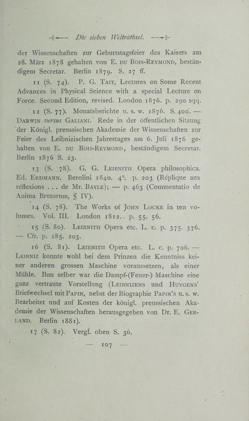 der Wissenschaften zur Geburtstagsfeier des Kaisers am 28. März 1878 gehalten von E. du Bois-Reymond, bestän- digem Secretar. Berlin 1879. S. 27 ff. II (S. 74). P. G. Tait, Lectures on Some Recent Advances in Physical Science with a special Lecture on Force. Second Edition, revised. London 1876. p. 290 sqq. ‘ 12 (S. 77). Monatsberichte u. s. w. 1876. S. 400. — Darwin versus Galiani. Rede in der öffentlichen Sitzung *der Königl. preussischen Akademie der Wissenschaften zur Feier des Leibnizischen Jahrestages am 6. Juli 1876 ge- halten von E. DU Bois-Reymond, beständigem Secretar. Berlin 1876 S. 23. 13 (S. 78). G. G. Leibnitii Opera philosophica. Ed. Erdmann. Berolini 1840. 4°. p. 203 (Replique aux reflexions ... de Mr. Bayle); — p. 463 (Commentatio de Anima Brutorum, § IV). 14 (S. 78). The Works of John Locke in ten vo- lumes. Vol. III. London 1812. p. 55. 56. 15 (S. 80). Leibnitii Opera etc. L. c. p. 375. 376. — Cfr. p. 185. 203. 16 (S. 81). Leibnitii Opera etc. L. c. p. 706. — Leibniz konnte wohl bei dem Prinzen die Kenntniss kei- ner anderen grossen Maschine voraussetzen, als einer Mühle. Ihm selber war die Dampf-(Feuer-) Maschine eine ganz vertraute Vorstellung (Leibnizens und Huygens' Briefwechsel mitPAPiN, nebst der Biographie Papin’s u. s. w. Bearbeitet und auf Kosten der königl. preussischen Aka- demie der Wissenschaften herausgegeben von Dr. E. Ger- LAND. Berlin 1881). 17 (S. 82). Vergl. oben S. 36.
