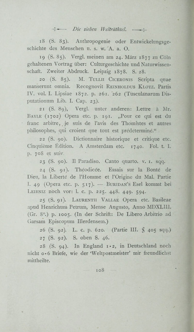 18 (S. 83). Anthropogenie oder Entwickelungsge- schichte des Menschen u. s. w. A. a. O. 19 (S. 85). Vergl. meinen am 24. März 1877 zu Cöln gehaltenen Vortrag über: Culturgeschichte und Naturwissen- schaft. Zweiter Abdruck. Leipzig 1878. S. 28. 20 (S. 85). M. Tullii Ciceronis Scripta quae manserunt omnia. Recognovit Reinholdus Klotz. Partis IV. vol. I. Lipsiae 1872. p. 261. 262 (Tusculanarum Dis- putationum Lib. I. Cap. 23). 21 (S. 89), Vergl. unter anderen: Lettre ä Mr. Rayle (1702) Opera etc. p. 191. „Pour ce qui est du franc arbitre, Je suis de l’avis des Thomi'stes et autres philosophes, qui croient qiie tont est predetermine.“ 22 (S. 90). Dictionnaire historique et critique etc. Cinquieme Edition. A Amsterdam etc. 1740. Fol. t. I. p. 708 et suiv, 23 (S. 90). II Paradiso. Canto quarto. v. i. sqq. 24 (S. 91). Theodic6e. Essais sur la Bonte de Dien, la Liberte de l’Homme et l’Origine du Mal. Partie I. 49 (Opera etc. p. 517). — Buridan’s Esel kommt bei Leibniz noch vor: 1. c. p. 225. 448. 449. 594. 25 (S. 91). Laurentii Vallae Opera etc. Basileae apud Henrichum Petrum, Mense Augusto, Anno MDXLllI. (Gr. 8°.) p. 1005. (In der Schrift: De Libero Arbitrio ad Garsam Episcopum Illerdensem.) 26 (S. 92). L. c. p. 620. (Partie III. § 405 sqq.) 27 (S. 92). S. oben S. 46. 28 (S. 94). In England 1*2, in Deutschland noch nicht 0*6 Briefe, wie der ‘Weltpostmeister’ mir freundlichst mittheilte.