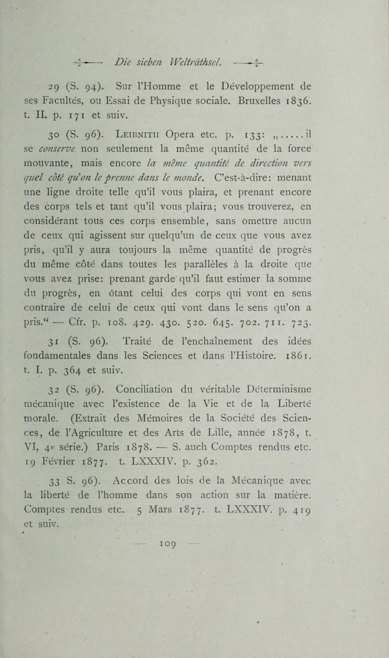29 (S. 94). Sur l’Homme et le Developpement de ses Facultes, ou Essai de Physiqne sociale. Bruxelles 1836. t. II, p. 171 et suiv. 30 (S. 96). Leibnitii Opera etc. p. 133: il se conserve non seulement la meme quantite de la force moiivante, mais encore la mbne quantite de direction vers qiLel coU qu'on le pj'enne dans le monde. C’est-ä-dire: menant une ligne droite teile qu’il vous plaira, et prenant encore des corps tels et tant qu’il vous plaira; vous trouverez, en considerant tous ces corps ensemble, sans omettre aucun de ceux qui agissent sur quelqu’un de ceux que vous avez pris, qu’il y aura toujours la meme quantite de progres du meme cote dans toutes les paralleles ä la droite que vous avez prise: prenant garde qu’il faut estimer la somme du progres, en ötant celui des corps qui vont en sens contraire de celui de ceux qui vont dans le sens qu’on a pris.“ — Cfr. p. to8. 429. 430. 520. 645. 702. 711. 723. 31 (S. 96). Traite de l’enchainement des idees fondamentales dans les Sciences et dans l’Histoire. 1861. t. I. p. 364 et suiv. 32 (S. 96). Conciliation du veritable Determinisme mecanique avec l’existence de la Vie et de la Liberte morale. (Extrait des Memoires de la Societe des Scien- ces, de l’Agriculture et des Arts de Lille, annee 1878, t. VI, 4e Serie.) Paris 1878. — S. auch Comptes rendus etc. 19 Fevrier 1877. t. LXXXIV. p. 362. 33 S. 96). Accord des lois de la Mecanique avec la liberte de l’homme dans sqn action sur la matiere. Comptes rendus etc. 5 Mars 1877. t. LXXXIV. p. 419 et suiv.