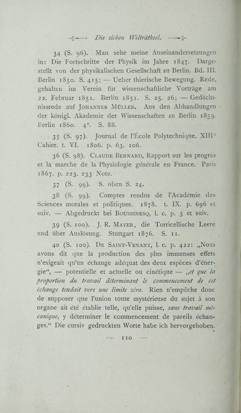 34 (S. 96). Man sehe meine Auseinandersetzungen in: Die Fortschritte der Physik im Jahre 1847. Darge- stellt von der physikalischen Gesellschaft zu Berlin. Bd. III. Berlin 1850. S. 415; — Ueber thierische Bewegung. Rede, gehalten im Verein für wissenschaftliche Vorträge am 22. Februar 1851. Berlin 1851. S. 25. 26; —Gedächt- nissrede auf Johannes Müller. Aus den Abhandlungen der königl. Akademie der Wissenschaften zu Berlin 1859. Berlin 1860. 4°. S. 88. 35 (S- 97). Journal de l’Ecole Polytechnique. XIII“ Gallier, t. VI. 1806. p. 63. 106. 36 (S. 98). Claude Bernard, Rapport sur les progres et la marche de la Physiologie generale en France. Paris 1867. P- 223. 233 Note. 37 (S. 99). S. oben S. 24. 38 (S. 99). Comptes rendus de l’Academie des Sciences morales et politiques. 1878. t. IX. p. 696 et suiv. — Abgedruckt bei Boussinesq, 1. c. p. 3 et suiv. 39 (S. 100). J. R. Mayer, die Torricellische Leere und über Auslösung. Stuttgart 1876. S. ii. 40 (S. 100). De Saint-Venant, 1. c. p. 422: „Nous avons dit que la production des plus immenses effets n’exigeait qu’un echange adequat des deux especes d’ener- gie“, — potentielle et actuelle ou cinetique — „ei que la Proportion du travail dbtermina?it le commence?nejit de cet echange tendait vers u?ie limite ziro. Rien n’empeche donc de supposer que l’union toute myste'rieuse du sujet ä son Organe ait ete etablie teile, qu’elle puisse, sans travail ml- canique^ y determiner le commencement de pareils echan- ges.“ Die cursiv gedruckten Worte habe ich heryorgehoben.