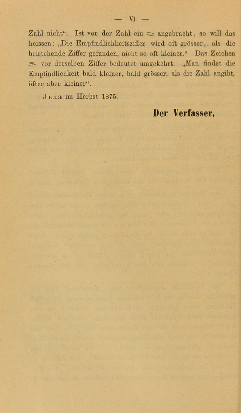 Zahl nicht“. Ist vor der Zahl ein ^ angebracht, so will das heissen: „Die Empfindlichkeitsziffer wird oft grösser,, als die beistehende Ziffer gefunden, nicht so oft kleiner.“ Das Zeichen vor derselben Ziffer bedeutet umgekehrt: „Man findet die Empfindlichkeit bald kleiner, bald grösser, als die Zahl angibt, öfter aber kleiner“. Jena im Herbst 1875. Der Verfasser.