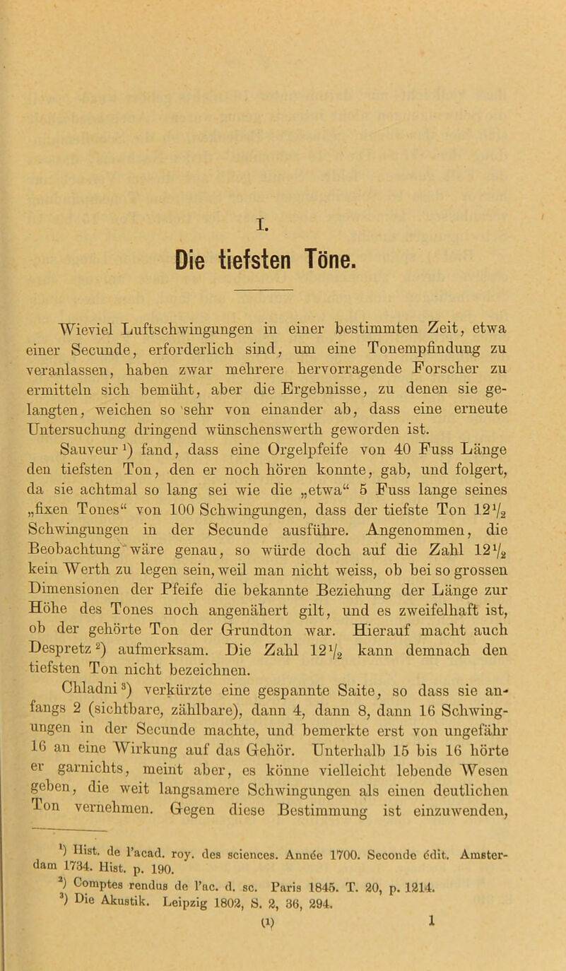 Die tiefsten Töne. Wieviel Luftschwingungen in einer bestimmten Zeit, etwa einer Secunde, erforderlich sind, um eine Tonempfindung zu veranlassen, haben zwar mehrere hervorragende Forscher zu ermitteln sich bemüht, aber die Ergebnisse, zu denen sie ge- langten, weichen so sehr von einander ah, dass eine erneute Untersuchung dringend wünschenswerth geworden ist. Sauveur !) fand, dass eine Orgelpfeife von 40 Fuss Länge den tiefsten Ton, den er noch hören konnte, gab, und folgert, da sie achtmal so lang sei wie die „etwa“ 5 Fuss lange seines „fixen Tones“ von 100 Schwingungen, dass der tiefste Ton 12% Schwingungen in der Secunde ausführe. Angenommen, die Beobachtung wäre genau, so würde doch auf die Zahl 12% kein Werth zu legen sein, weil man nicht weiss, ob bei so grossen Dimensionen der Pfeife die bekannte Beziehung der Länge zur Höhe des Tones noch angenähert gilt, und es zweifelhaft ist, oh der gehörte Ton der Grundton war. Hierauf macht auch Despretz* 2) aufmerksam. Die Zahl 12% kann demnach den tiefsten Ton nicht bezeichnen. Ckladni3) verkürzte eine gespannte Saite, so dass sie an- fangs 2 (sichtbare, zählbare), dann 4, dann 8, dann 16 Schwing- ungen in der Secunde machte, und bemerkte erst von ungefähr 16 an eine Wirkung auf das Gehör. Unterhalb 15 bis 16 hörte er garnichts, meint aber, es könne vielleicht lebende Wesen geben, die weit langsamere Schwingungen als einen deutlichen •Ton vernehmen. Gegen diese Bestimmung ist einzuwenden, ) Hist, de l’acad. roy. des Sciences. Annde 1700. Seconde ddit. Amster- dam 1734. Hist. p. 190. 2) Comptes rendus de l’ac. d. sc. Paris 1845. T. 20, p. 1214. 3) Die Akustik. Leipzig 1802, S. 2, 36, 294. 10 1