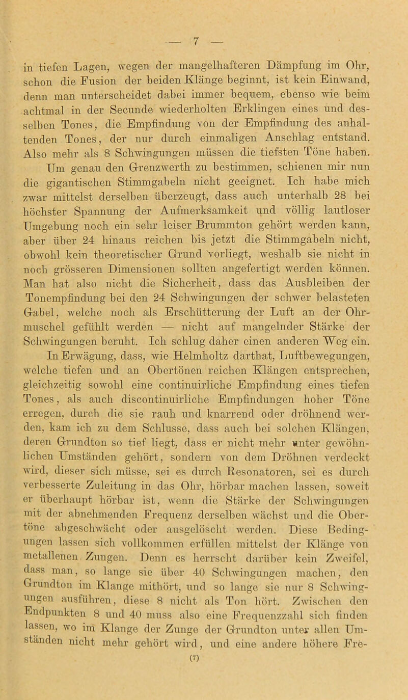 in tiefen Lagen, wegen der mangelhafteren Dämpfung im Ohr, schon die Fusion der beiden Klänge beginnt, ist kein Einwand, denn man unterscheidet dabei immer bequem, ebenso wie beim achtmal in der Secunde wiederholten Erklingen eines und des- selben Tones, die Empfindung von der Empfindung des anhal- tenden Tones, der nur durch einmaligen Anschlag entstand. Also mehr als 8 Schwingungen müssen die tiefsten Töne haben. Um genau den Grenzwerth zu bestimmen, schienen mir nun die gigantischen Stimmgabeln nicht geeignet. Ich habe mich zwar mittelst derselben überzeugt, dass auch unterhalb 28 bei höchster Spannung der Aufmerksamkeit und völlig lautloser Umgebung noch ein sehr leiser Brummton gehört werden kann, aber über 24 hinaus reichen bis jetzt die Stimmgabeln nicht, obwohl kein theoretischer Grund 'vorliegt, weshalb sie nicht in noch grösseren Dimensionen sollten angefertigt werden können. Man hat also nicht die Sicherheit, dass das Ausbleiben der Tonempfindung bei den 24 Schwingungen der schwer belasteten Gabel, welche noch als Erschütterung der Luft an der Ohr- muschel gefühlt werden — nicht auf mangelnder Stärke der Schwingungen beruht. Ich schlug daher einen anderen Weg ein. In Erwägung, dass, wie Helmholtz darthat, Luftbewegungen, welche tiefen und an Obertönen reichen Klängen entsprechen, gleichzeitig sowohl eine continuirliche Empfindung eines tiefen Tones, als auch discontinuirliche Empfindungen hoher Töne erregen, durch die sie rauh und knarrend oder dröhnend wer- den, kam ich zu dem Schlüsse, dass auch bei solchen Klängen, deren Grundton so tief liegt, dass er nicht mehr unter gewöhn- lichen Umständen gehört, sondern von dem Dröhnen verdeckt wird, dieser sich müsse, sei es durch Resonatoren, sei es durch verbesserte Zuleitung in das Ohr, hörbar machen lassen, soweit er überhaupt hörbar ist, wenn die Stärke der Schwingungen mit der abnehmenden Frequenz derselben wächst und die Ober- töne abgeschwächt oder ausgelöscht werden. Diese Beding- ungen lassen sich vollkommen erfüllen mittelst der Klänge von metallenen Zungen. Denn es herrscht darüber kein Zweifel, dass man, so lange sie über 40 Schwingungen machen, den Grundton im Klange mithört, und so lange sie nur 8 Schwing- ungen ausführen, diese 8 nicht als Ton hört. Zwischen den Endpunkten 8 und 40 muss also eine Frequenzzahl sich finden lassen, wo im Klange der Zunge der Grundton unter allen Um- ständen nicht mehr gehört wird, und eine andere höhere Fre- (?)