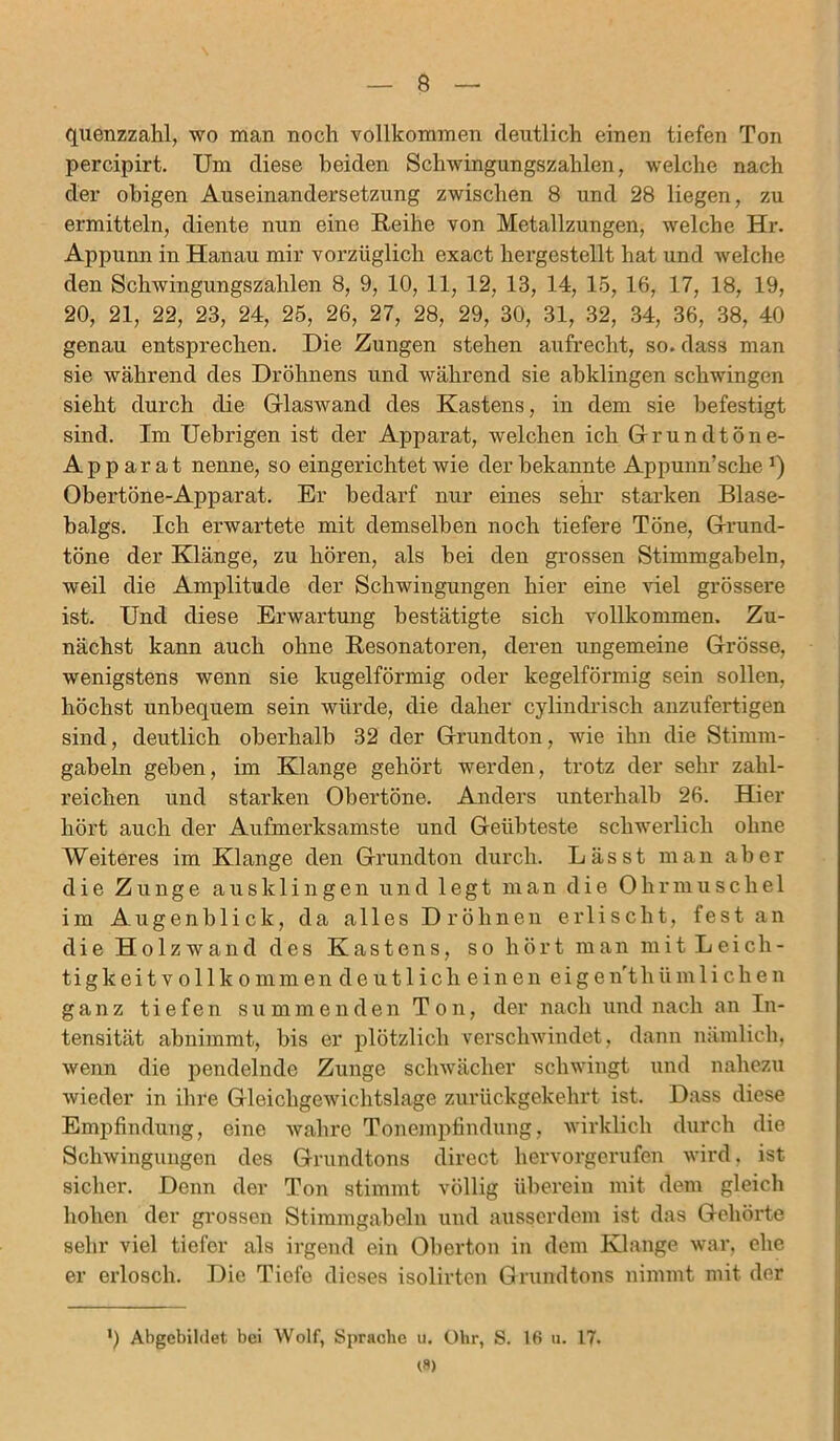 quenzzahl, wo man noch vollkommen deutlich einen tiefen Ton percipirt. Um diese beiden Schwingungszahlen, welche nach der obigen Auseinandersetzung zwischen 8 und 28 liegen, zu ermitteln, diente nun eine Reihe von Metallzungen, welche Hr. Appunn in Hanau mir vorzüglich exact hergestellt hat und welche den Schwingungszahlen 8, 9, 10, 11, 12, 13, 14, 15, 16, 17, 18, 19, 20, 21, 22, 23, 24, 25, 26, 27, 28, 29, 30, 31, 32, 34, 36, 38, 40 genau entsprechen. Die Zungen stehen aufrecht, so. dass man sie während des Dröhnens und während sie abklingen schwingen sieht durch die Glaswand des Kastens, in dem sie befestigt sind. Im Uebrigen ist der Apparat, welchen ich Grundtöne- Ap p ar at nenne, so eingerichtet wie der bekannte Appunn’sche J) Obertöne-Apparat. Er bedarf nur eines sehr starken Blase- balgs. Ich erwartete mit demselben noch tiefere Töne, Grund- töne der Klänge, zu hören, als bei den grossen Stimmgabeln, weil die Amplitude der Schwingungen hier eine viel grössere ist. Und diese Erwartung bestätigte sich vollkommen. Zu- nächst kann auch ohne Resonatoren, deren ungemeine Grösse, wenigstens wenn sie kugelförmig oder kegelförmig sein sollen, höchst unbequem sein würde, die daher cylindriscli anzufertigen sind, deutlich oberhalb 32 der Grundton, wie ihn die Stimm- gabeln geben, im Klange gehört werden, trotz der sehr zahl- reichen und starken Obertöne. Anders unterhalb 26. Hier hört auch der Aufmerksamste und Geübteste schwerlich ohne Weiteres im Klange den Grundton durch. Lässt man aber die Zunge aus klingen und legt man die Ohrmuschel im Augenblick, da alles Dröhnen erlischt, fest an die Holz wand des Kastens, so hört man mit Leich- tigkeit v ol 1 k o mm en de u11 i ch e in en eig enrthiimli che n ganz tiefen summenden Ton, der nach und nach an In- tensität abnimmt, bis er plötzlich verschwindet, dann nämlich, wenn die pendelnde Zunge schwächer schwingt und nahezu wieder in ihre Gleichgewichtslage zurückgekehrt ist. Dass diese Empfindung, eine wahre Tonempfindung, wirklich durch die Schwingungen des Grundtons direct hervorgerufen wird, ist- sicher. Denn der Ton stimmt völlig überein mit dem gleich hohen der grossen Stimmgabeln und ausserdem ist das Gehörte sehr viel tiefer als irgend ein Oberton in dem Klange war, ehe er erlosch. Die Tiefe dieses isolirten Grundtons nimmt mit der *) Abgebildet bei Wolf, Sprache u. Ohr, S. 16 u. 17. <8)