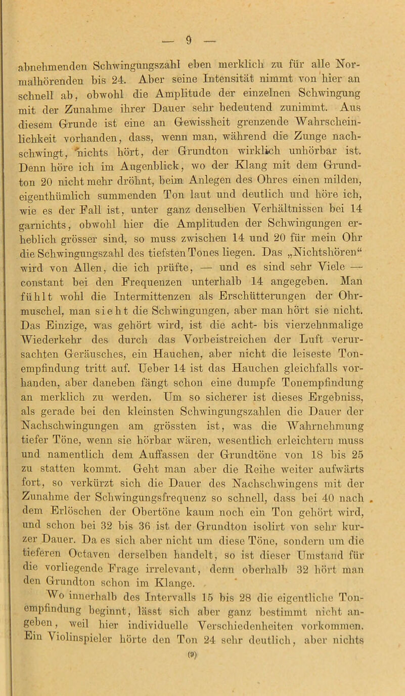 abnehmenden Scbwingungszalil eben merklich zu für alle Nor- malhörenden bis 24. Aber seine Intensität nimmt von hier an schnell ab, obwohl die Amplitude der einzelnen Schwingung mit der Zunahme ihrer Dauer sehr bedeutend zunimmt. Aus diesem Grunde ist eine an Gewissheit grenzende Wahrschein- lichkeit vorhanden, dass, wenn man, während die Zunge nacli- schwingt, nichts hört, der Grundton wirklich unhörbar ist. Denn höre ich im Augenblick, wo der Klang mit dem Grund- ton 20 nicht mehr dröhnt, beim Anlegen des Ohres einen milden, eigentliümlich summenden Ton laut und deutlich und höre ich, wie es der Fall ist, unter ganz denselben Verhältnissen bei 14 garnichts, obwohl hier die Amplituden der Schwingungen er- heblich grösser sind, so muss zwischen 14 und 20 für mein Ohr die Schwingungszahl des tiefsten Tones liegen. Das „Nichtshören“ wird von Allen, die ich prüfte, — und es sind sehr Viele — constant bei den Frequenzen unterhalb 14 angegeben. Man fühlt wohl die Intermittenzen als Erschütterungen der Ohr- muschel, man sieht die Schwingungen, aber man hört sie nicht. Das Einzige, was gehört wird, ist die acht- bis vierzehnmalige Wiederkehr des durch das Vorbeistreichen der Luft verur- sachten Geräusches, ein Hauchen, aber nicht die leiseste Ton- empfindung tritt auf. Ueber 14 ist das Hauchen gleichfalls vor- handen, aber daneben fängt schon eine dumpfe Tonempfindung an merklich zu werden. Um so sicherer ist dieses Ergebniss, als gerade bei den kleinsten Schwingungszahlen die Dauer der Nachschwingungen am grössten ist, was die Wahrnehmung tiefer Töne, wenn sie hörbar wären, wesentlich erleichtern muss und namentlich dem Auffassen der Grundtöne von 18 bis 25 zu statten kommt. Geht man aber die Reihe weiter aufwärts fort, so verkürzt sich die Dauer des Nachschwingens mit der Zunahme der Schwingungsfrequenz so schnell, dass bei 40 nach . dem Erlöschen der Obertöne kaum noch ein Ton gehört wird, und schon bei 32 bis 36 ist der Grundton isolirt von sehr kur- zer Dauer. Da es sich aber nicht um diese Töne, sondern um die tieferen Octaven derselben handelt, so ist dieser Umstand für die vorliegende Frage irrelevant, denn oberhalb 32 hört man den Grundton schon im Klange. Wo innerhalb des Intervalls 15 bis 28 die eigentliche Ton- empfindung beginnt, lässt sich aber ganz bestimmt nicht an- geben, weil hier individuelle Verschiedenheiten Vorkommen. Ein Violinspieler hörte den Ton 24 sehr deutlich, aber nichts (»)