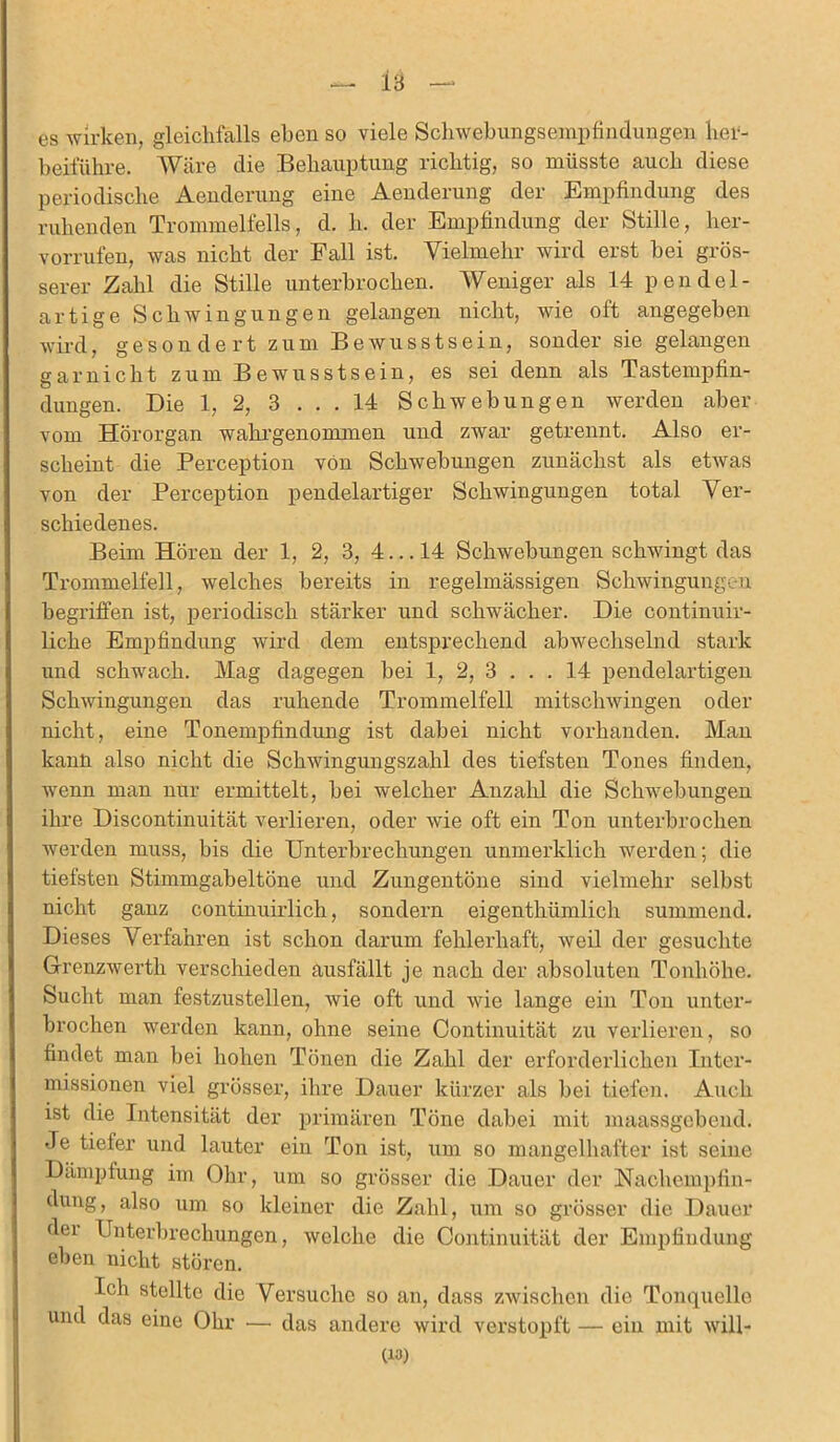 es wirken, gleichfalls eben so viele Schwebungsempfindungen her- beiführe. Wäre die Behauptung richtig, so müsste auch diese periodische Aenderung eine Aenderung der Empfindung des ruhenden Trommelfells, d. li. der Empfindung der Stille, her- vorrufen, was nicht der Fall ist. Vielmehr wird erst bei grös- serer Zahl die Stille unterbrochen. Weniger als 14 pendel- artige Schwingungen gelangen nicht, wie oft angegeben wird, gesondert zum Bewusstsein, sonder sie gelangen garnicht zum Bewusstsein, es sei denn als Tastempfin- dungen. Die 1, 2, 3 . . . 14 Schwebungen werden aber vom Hörorgan wahrgenommen und zwar getrennt. Also er- scheint die Perception von Schwebungen zunächst als etwas von der Perception pendelartiger Schwingungen total Ver- schiedenes. Beim Hören der 1, 2, 3, 4... 14 Schwebungen schwingt das Trommelfell, welches bereits in regelmässigen Schwingungen begriffen ist, periodisch stärker und schwächer. Die continuir- liche Empfindung wird dem entsprechend abwechselnd stark und schwach. Mag dagegen bei 1, 2, 3 ... 14 pendelartigen Schwingungen das ruhende Trommelfell mitschwingen oder nicht, eine Tonempfindung ist dabei nicht vorhanden. Man kann also nicht die Schwingungszahl des tiefsten Tones finden, wenn man nur ermittelt, bei welcher Anzahl die Schwebungen ihre Discontinuität verlieren, oder wie oft ein Ton unterbrochen werden muss, bis die Unterbrechungen unmerklich werden; die tiefsten Stimmgabeltöne und Zungentöne sind vielmehr selbst nicht ganz continuirlich, sondern eigenthümlich summend. Dieses Verfahren ist schon darum fehlerhaft, weil der gesuchte Grenzwerth verschieden ausfällt je nach der absoluten Tonhöhe. Sucht man festzustellen, wie oft und wie lange ein Ton unter- brochen werden kann, ohne seine Continuität zu verlieren, so findet man bei hohen Tönen die Zahl der erforderlichen Inter- missionen viel grösser, ihre Dauer kürzer als bei tiefen. Auch ist die Intensität der primären Töne dabei mit maassgebend. Je tiefer und lauter ein Ton ist, um so mangelhafter ist seine Dämpfung im Ohr, um so grösser die Dauer der Nachempfin- dung, also um so kleiner die Zahl, um so grösser die Dauer der Unterbrechungen, welche die Continuität der Empfindung eben nicht stören. Ich stellte die Versuche so an, dass zwischen die Tonquelle und das eine Ohr — das andere wird verstopft — ein mit will- en»)