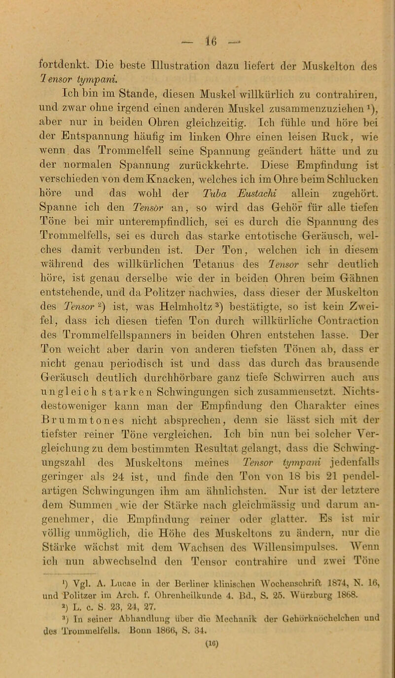 fortdenkt. Die beste Illustration dazu liefert der Muskelton des Tensor tympani. Ich bin im Stande, diesen Muskel willkürlich zu contrahiren, und zwar ohne irgend einen anderen Muskel zusammenzuziehena), aber nur in beiden Ohren gleichzeitig. Ich fühle und höre bei der Entspannung häufig im linken Ohre einen leisen Ruck, wie wenn das Trommelfell seine Spannung geändert hätte und zu der normalen Spannung zurückkehrte. Diese Empfindung ist verschieden von dem Knacken, welches ich im Ohre beim Schlucken höre und das wohl der Tuba Eustachi allein zugehört. Spanne ich den Tensör an, so wird das Gehör für alle tiefen Töne bei mir unterempfindlich, sei es durch die Spannung des Trommelfells, sei es durch das starke entotische Geräusch, wel- ches damit verbunden ist. Der Ton, welchen ich in diesem während des willkürlichen Tetanus des Tensor sehr deutlich höre, ist genau derselbe wie der in beiden Ohren beim Gähnen entstehende, und da Politzer nachwies, dass dieser der Muskelton des Tensor 2) ist, was Helmholtz3) bestätigte, so ist kein Zwei- fel, dass ich diesen tiefen Ton durch willkürliche Contraction des Trommelfellspanners in beiden Ohren entstehen lasse. Der Ton weicht aber darin von anderen tiefsten Tönen ab, dass er nicht genau periodisch ist und dass das durch das brausende Geräusch deutlich durchhörbare ganz tiefe Schwirren auch aus ungleich starken Schwingungen sich zusammensetzt. Nichts- destoweniger kann man der Empfindung den Charakter eines Brummtones nicht absprechen, denn sie lässt sich mit der tiefster reiner Töne vergleichen. Ich bin nun bei solcher Ver- gleichung zu dem bestimmten Resultat gelangt, dass die Schwing- ungszahl des Muskeltons meines Tensor tympani jedenfalls geringer als 24 ist, und finde den Ton von 18 bis 21 pendel- artigen Schwingungen ihm am ähnlichsten. Nur ist der letztere dem Summen wie der Stärke nach gleiclnuässig und darum an- genehmer, die Empfindung reiner oder glatter. Es ist mir völlig unmöglich, die Höhe des Muskeltons zu ändern, nur die Stärke wächst mit dem Wachsen des Willensimpulses. Wenn ich nun abwechselnd den Tensor contrahire und zwei Töne ') Vgl. A. Lucae in der Beidiner klinischen Wochenschrift 1874, N. 16, und Politzer im Arcli. f. Ohrenheilkunde 4. Bd., S. 25. Würzburg 1868. a) L. c. 8. 23, 24, 27. 3) ln seiner Abhandlung über die Mechanik der Gehörknöchelchen und des Trommelfells. Bonn 1866, S. 34. (IC)