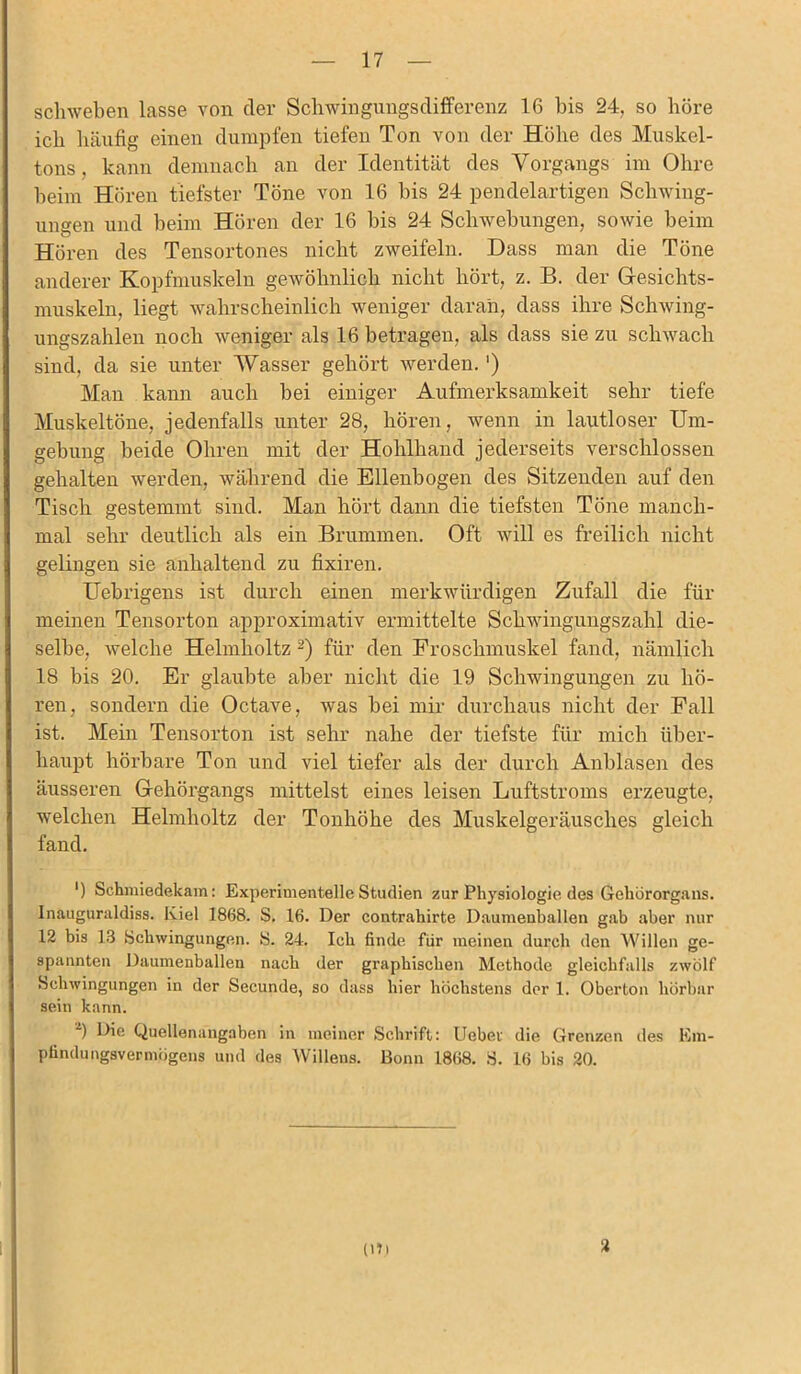 schweben lasse von der Schwingungsdifferenz 16 bis 24, so höre ich häufig einen dumpfen tiefen Ton von der Höhe des Muskel- tons, kann demnach an der Identität des Vorgangs im Ohre heim Hören tiefster Töne von 16 bis 24 pendelartigen Schwing- ungen und beim Hören der 16 bis 24 Schwebungen, sowie beim O Hören des Tensortones nicht zweifeln. Dass man die Töne anderer Kopfmuskeln gewöhnlich nicht hört, z. B. der Gesichts- muskeln, liegt wahrscheinlich weniger daran, dass ihre Schwing- ungszahlen noch weniger als 16 betragen, als dass sie zu schwach sind, da sie unter Wasser gehört werden. ') Man kann auch bei einiger Aufmerksamkeit sehr tiefe Muskeltöne, jedenfalls unter 28, hören, wenn in lautloser Um- gebung beide Ohren mit der Hohlhand jederseits verschlossen gehalten werden, während die Ellenbogen des Sitzenden auf den Tisch gestemmt sind. Man hört dann die tiefsten Töne manch- mal sehr deutlich als ein Brummen. Oft will es freilich nicht gelingen sie anhaltend zu fixiren. Uebrigens ist durch einen merkwürdigen Zufall die für meinen Tensorton approximativ ermittelte Schwing,ungszahl die- selbe, welche Helmholtz 2) für den Froschmuskel fand, nämlich 18 bis 20. Er glaubte aber nicht die 19 Schwingungen zu hö- ren, sondern die Octave, was bei mir durchaus nicht der Fall ist. Mein Tensorton ist sehr nahe der tiefste für mich über- haupt hörbare Ton und viel tiefer als der durch Anblasen des äusseren Gehörgangs mittelst eines leisen Luftstroms erzeugte, welchen Helmholtz der Tonhöhe des Muskelgeräusches gleich fand. ‘) Schmiedekam: Experimentelle Studien zur Physiologie des Gehörorgans. Inauguraldiss. Kiel 1868. S. 16. Der contrahirte Daumenballen gab aber nur 12 bis 13 Schwingungen. S. 24. Ich finde für meinen durch den Willen ge- spannten Daumenballen nach der graphischen Methode gleichfalls zwölf Schwingungen in der Secunde, so dass hier höchstens der 1. Oberton hörbar sein kann. 2) Die Quellenangaben in meiner Schrift: Liebet die Grenzen des Em- pfindungsvermögens und des Willens. Bonn 1868. S. 16 bis 20. (Di 2