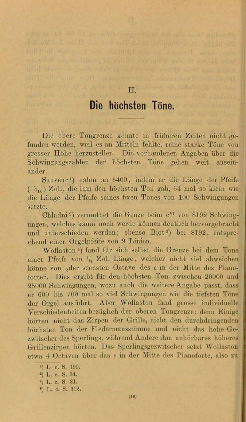 II. Die höchsten Töne. Die obere Tongrenze konnte in früheren Zeiten nicht ge- funden werden, weil es an Mitteln fehlte, reine starke Töne von grosser Höhe herzustellen. Die vorhandenen Angaben über die Schwingungszahlen der höchsten Töne gehen weit ausein- ander. Sauveur l) nahm an 6400, indem er die Länge der Pfeife (15/16) Zoll, die ihm den höchsten Ton gab, 64 mal so klein wie die Länge der Pfeife seines fixen Tones von 100 Schwingungen setzte. Chladni2) vermuthet die Grenze heim cvl von 8192 Schwing- ungen, welches kaum noch werde können deutlich hervorgebracht und unterschieden werden; ebenso Biot3) hei 8192, entspre- chend einer Orgelpfeife von 9 Linien. Wollaston4) fand für sich seihst die Grenze hei dem Tone einer Pfeife von */4 Zoll Länge, welcher nicht viel abweichen könne von „der sechsten Octave des e in der Mitte des Piano- forte“. Dies ergibt für den höchsten Ton zwischen 20000 und 25000 Schwingungen, wozu auch die weitere Angabe passt, dass er 600 bis 700 mal so viel Schwingungen wie die tiefsten Töne der Orgel ausführt. Aber Wollaston fand grosse individuelle Verschiedenheiten bezüglich der oberen Tongrenze; denn Einige hörten nicht das Zirpen der Grille, nicht den durchdringenden höchsten Ton der Fledermausstimme und nicht das hohe Ge- zwitscher des Sperlings, während Andere ihm unhörbares höheres Grillenzirpen hörten. Das Sperlingsgezwitscher setzt Wollaston etwa 4 Octaven über das e in der Mitte des Pianoforte, also zu ') L. c. S. 190. *) L. c. S. 34. 1.. c. 8. 21. ‘) L. c. S. 312.