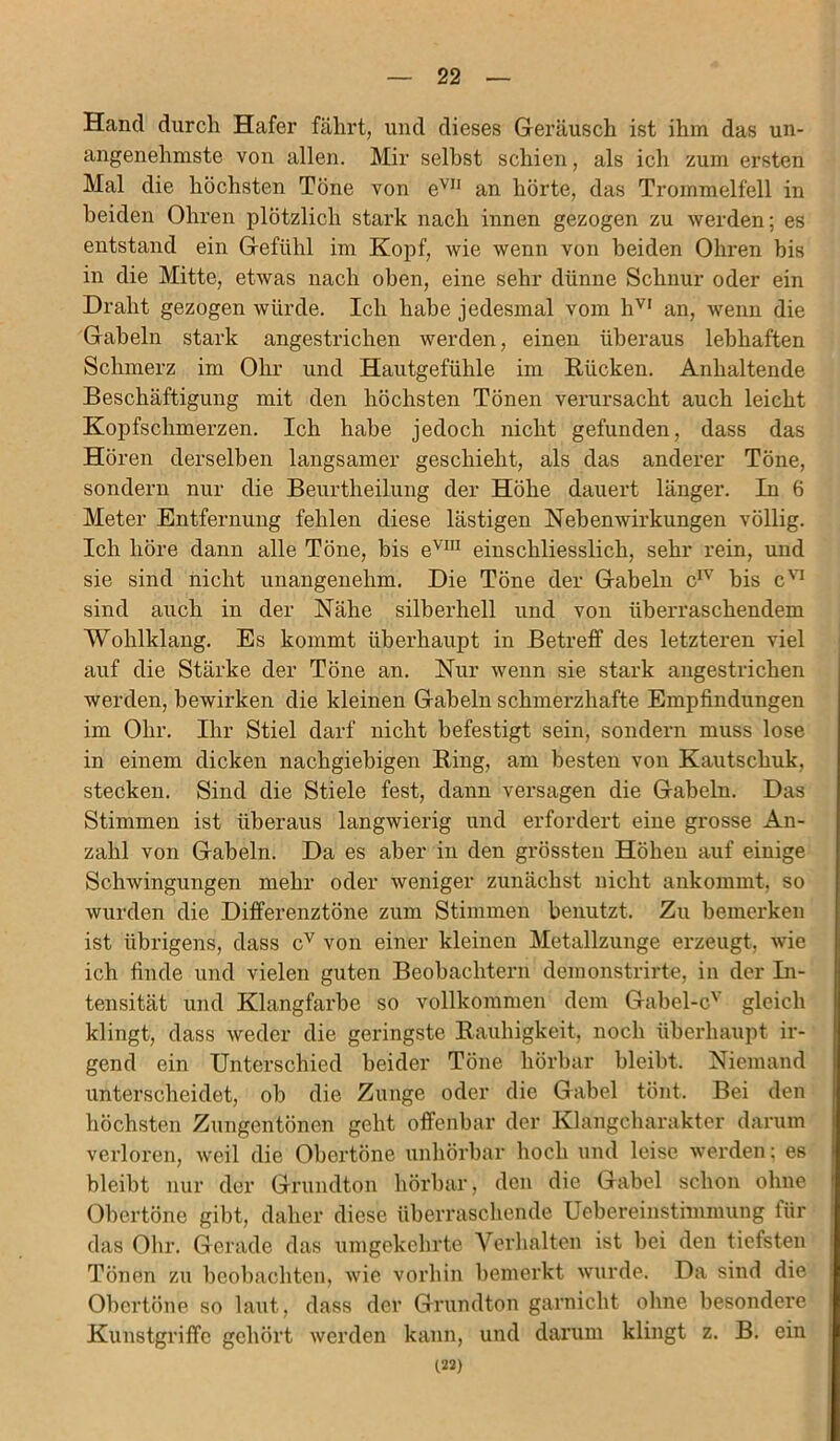 Hand durch Hafer fährt, und dieses Geräusch ist ihm das un- angenehmste von allen. Mir selbst schien, als ich zum ersten Mal die höchsten Töne von eVJI an hörte, das Trommelfell in beiden Ohren plötzlich stark nach innen gezogen zu werden; es entstand ein Gefühl im Kopf, wie wenn von beiden Ohren bis in die Mitte, etwas nach oben, eine sehr dünne Schnur oder ein Draht gezogen würde. Ich habe jedesmal vom hVI an, wenn die Gabeln stark angestrichen werden, einen überaus lebhaften Schmerz im Ohr und Hautgefühle im Rücken. Anhaltende Beschäftigung mit den höchsten Tönen verursacht auch leicht Kopfschmerzen. Ich habe jedoch nicht gefunden, dass das Hören derselben langsamer geschieht, als das anderer Töne, sondern nur die Beurtheilung der Höhe dauert länger. In 6 Meter Entfernung fehlen diese lästigen Nebenwirkungen völlig. Ich höre dann alle Töne, bis evm einschliesslich, sehr rein, und sie sind nicht unangenehm. Die Töne der Gabeln cIV bis cVI sind auch in der Nähe silberhell und von überraschendem Wohlklang. Es kommt überhaupt in Betreff des letzteren viel auf die Stärke der Töne an. Nur wenn sie stark angestrichen werden, bewirken die kleinen Gabeln schmerzhafte Empfindungen im Ohr. Ihr Stiel darf nicht befestigt sein, sondern muss lose in einem dicken nachgiebigen Ring, am besten von Kautschuk, stecken. Sind die Stiele fest, dann versagen die Gabeln. Das Stimmen ist überaus langwierig und erfordert eine grosse An- zahl von Gabeln. Da es aber in den grössten Höhen auf einige Schwingungen mehr oder weniger zunächst nicht ankommt, so wurden die Differenztöne zum Stimmen benutzt. Zu bemerken ist übrigens, dass cv von einer kleinen Metallzunge erzeugt, wie ich finde und vielen guten Beobachtern demonstrirte, in der In- tensität und Klangfarbe so vollkommen dem Gabel-cv gleich klingt, dass weder die geringste Rauhigkeit, noch überhaupt ir- gend ein Unterschied beider Töne hörbar bleibt. Niemand unterscheidet, ob die Zunge oder die Gabel tönt. Bei den höchsten Zungentönen geht offenbar der Klangcharakter darum verloren, weil die Obertöne unhörbar hoch und leise werden; es bleibt nur der Grundton hörbar, den die Gabel schon ohne Obertöne gibt, daher diese überraschende Uebereinstimmung für das Ohr. Gerade das umgekehrte Verhalten ist bei den tiefsten Tönen zu beobachten, wie vorhin bemerkt wurde. Da sind die Obertöne so laut, dass der Grundton garnickt ohne besondere Kunstgriffe gehört werden kann, und darum klingt z. B. ein (22)