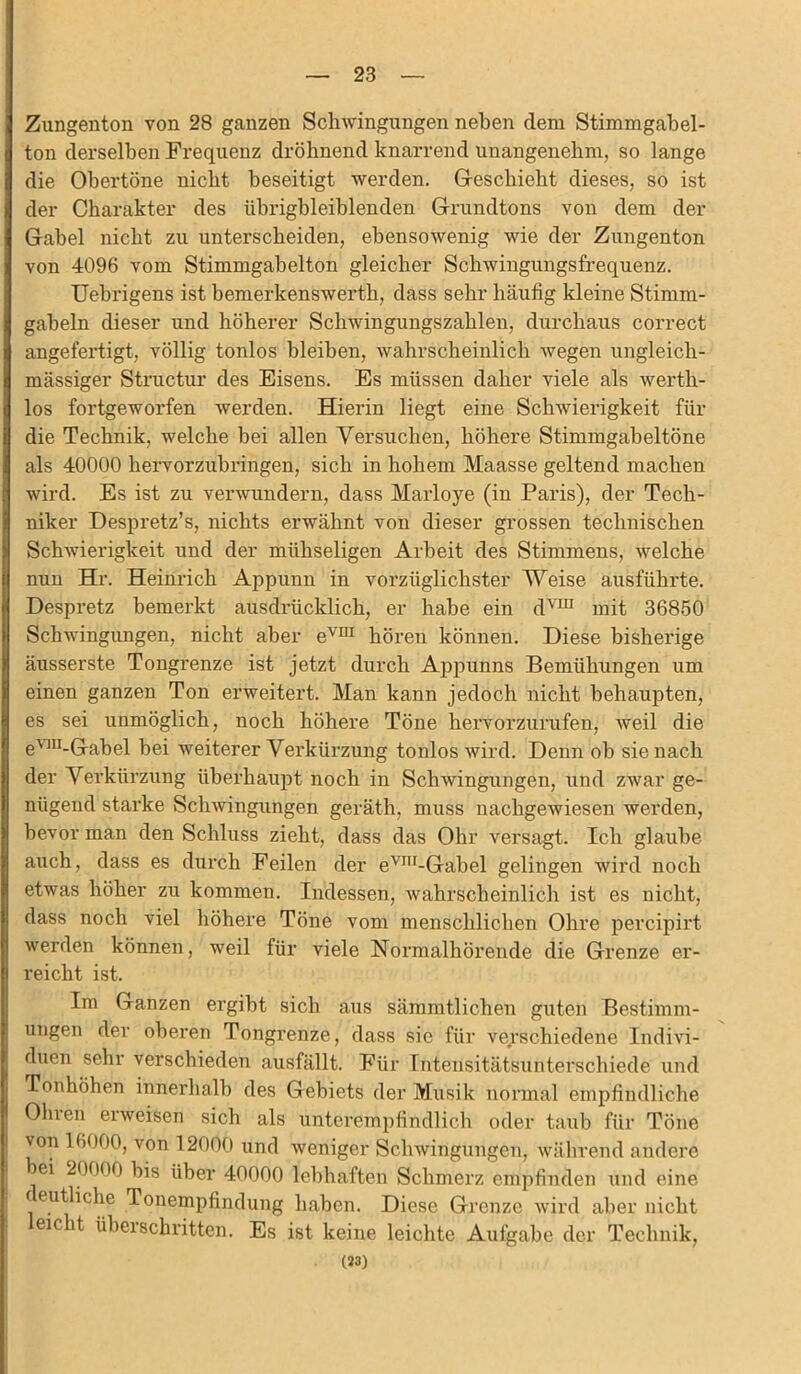 Zungenton von 28 ganzen Schwingungen neben dem Stimmgabel- ton derselben Frequenz dröhnend knarrend unangenehm, so lange die Obertöne nicht beseitigt werden. Geschieht dieses, so ist der Charakter des übrigbleiblenden Grundtons von dem der Gabel nicht zu unterscheiden, ebensowenig wie der Zungenton von 4096 vom Stimmgabelton gleicher Schwingungsfrequenz. Uebrigens ist bemerkenswert!!, dass sehr häufig kleine Stimm- gabeln dieser und höherer Schwingungszahlen, durchaus correct angefertigt, völlig tonlos bleiben, wahrscheinlich wegen ungleich- mässiger Structur des Eisens. Es müssen daher viele als werth- los fortgeworfen werden. Hierin liegt eine Schwierigkeit für die Technik, welche bei allen Versuchen, höhere Stimmgabeltöne als 40000 hervorzubringen, sich in hohem Maasse geltend machen wird. Es ist zu verwundern, dass Marloye (in Paris), der Tech- niker Despretz’s, nichts erwähnt von dieser grossen technischen Schwierigkeit und der mühseligen Arbeit des Stimmens, welche nun Hr. Heinrich Appunn in vorzüglichster Weise ausführte. Despretz bemerkt ausdrücklich, er habe ein dvm mit 36850 Schwingungen, nicht aber evm hören können. Diese bisherige äusserste Tongrenze ist jetzt durch Appunns Bemühungen um einen ganzen Ton erweitert. Man kann jedoch nicht behaupten, es sei unmöglich, noch höhere Töne hervorzurufen, weil die e'lu-Gabel bei weiterer Verkürzung tonlos wird. Denn ob sie nach der Verkürzung überhaupt noch in Schwingungen, und zwar ge- nügend starke Schwingungen geräth, muss nachgewiesen werden, bevor man den Schluss zieht, dass das Ohr versagt. Ich glaube auch, dass es durch Feilen der evni-Gabel gelingen wird noch etwas höher zu kommen. Indessen, wahrscheinlich ist es nicht, dass noch viel höhere Töne vom menschlichen Ohre percipirt werden können, weil für viele Normalhörende die Grenze er- reicht ist. Im Ganzen ergibt sich aus sämmtlichen guten Bestimm- ungen der oberen Tongrenze, dass sie für verschiedene Indivi- duen sehr verschieden ausfällt. Für Intensitätsunterschiede und Tonhöhen innerhalb des Gebiets der Musik normal empfindliche Oln en erweisen sich als unterempfindlich oder taub für Töne von 16000, von 12000 und weniger Schwingungen, während andere ei 20000 bis über 40000 lebhaften Schmerz empfinden und eine f eutliche Tonempfindung haben. Diese Grenze wird aber nicht leicht überschritten. Es ist keine leichte Aufgabe der Technik, (33)