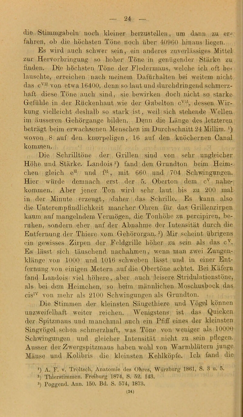 die Stimmgabeln noch kleiner herzustellen, um dann zu er- fahren, ob die höchsten Töne noch über 40960 hinaus liegen. Es wird auch schwer sein, ein anderes zuverlässiges Mittel zur Hervorbringung so hoher Töne in genügender Stärke zu finden. Die höchsten Töne der Fledermaus, Avelche ich oft be- lauschte, erreichen nach meinem Dafürhalten bei weitem nicht das cV11 von etwa 16400, denn so laut und durchdringend schmerz- haft diese Töne auch sind, sie bewirken doch nicht so starke Gefühle in der Rückenhaut wie der Gabelton cv!I, dessen Wir- kung vielleicht deshalb so stark ist, weil sich stehende Wellen im äusseren Gehörgange bilden. Denn die Länge des .letzteren beträgt beim erwachsenen Menschen im Durchschnitt 24Millim. *) wovon 8 auf den knorpeligen, 16 auf den knöchernen Canal kommen. Die Schrilltöne der Grillen sind von sehr ungleicher Höhe und Stärke. Landois2) fand den Grundton beim Heim- chen gleich e11 und f11, mit 660 und 704 Schwingungen. Hier würde demnach erst der 5. Oberton dem cv naher kommen. Aber jener Ton wird sehr laut bis zu 200 mal in der Minute erzeugt, daher das Schrille. Es kann also die Unterempfindlichkeit mancher Ohren für das Grillenzirpen kaum auf mangelndem Vermögen, die Tonhöhe zu percipiren, be- ruhen, sondern eher auf der Abnahme der Intensität durch die Entfernung der Thiere vom Gehörorgan.3) Mir scheint übrigens ein gewisses Zirpen der Feldgrille höher zu sein als das c'. Es lässt sich täuschend nachahmen , wenn man zwei Zungen- klänge von 1000 und 1016 schweben lässt und in einer Ent- fernung von einigen Metern auf die Obertöne achtet. Bei Käfern fand Landois viel höhere, aber auch leisere Stridulationstöne, als bei dem Heimchen, so beim männlichen Moschusbock das cisIV von mehr als 2100 Schwingungen als Grundton. Die Stimmen der kleinsten Säugethierc und Vögel können unzweifelhaft weiter reichen. Wenigstens ist das Quieken der Spitzmaus und manchmal auch ein Pfiff eines der kleinsten Singvögel schon schmerzhaft, was Töne von weniger als 1000O Schwingungen und gleicher Intensität nicht zu sein pflegen. Ausser der Zwergspitzmaus haben wohl von Warmblütern junge Mäuse und Kolibris die kleinsten Kehlköpfe. Ich fand die ') A. F. v. Tröltsch, Anatomie des Ohres, Würzburg 1861, S. 3 ü. 5. z) Tliierstimmcn. Freiburg 1874, S. 52. 143. 3) Poggcnd. Ann. 150. Bd. S. 574, 1873. 134)
