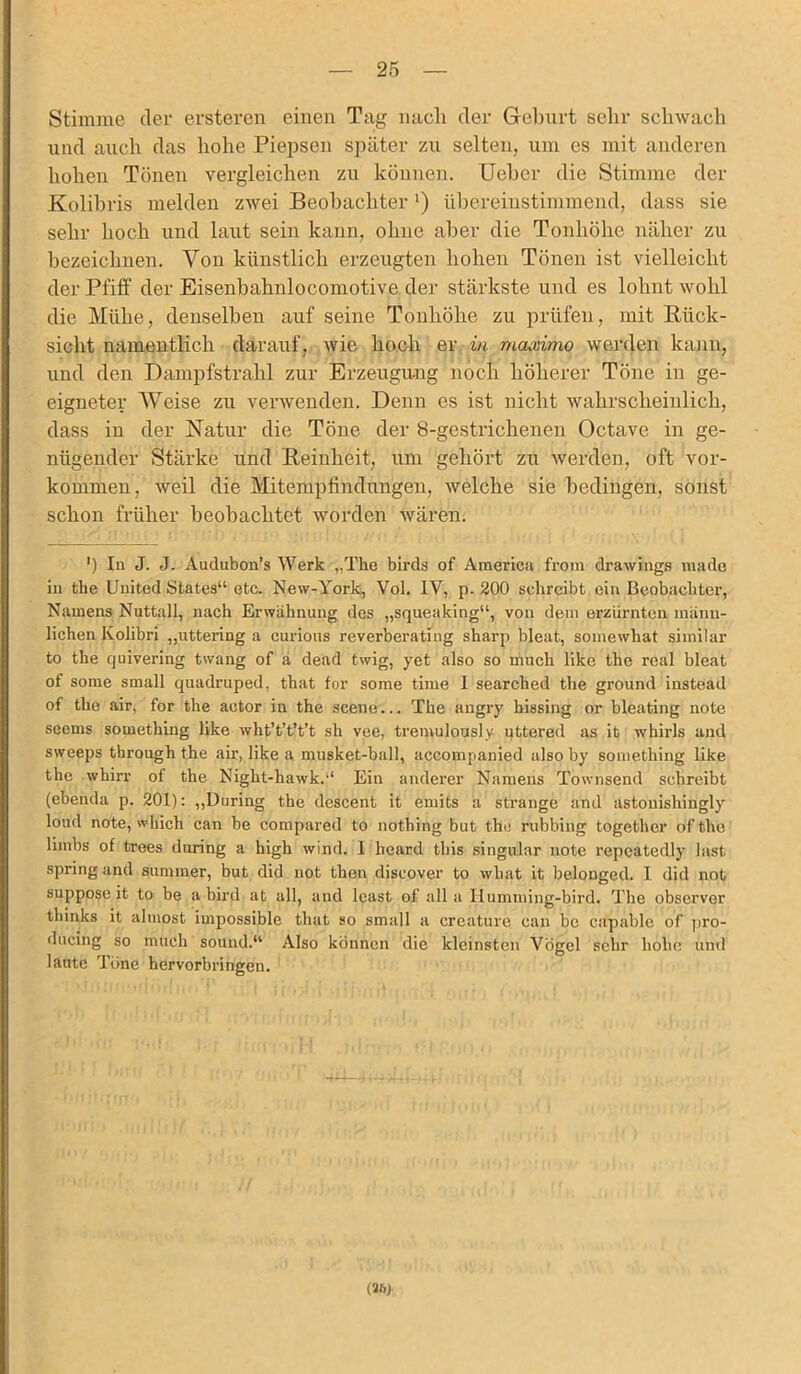 Stimme der ersteren einen Tag nach der Geburt sehr schwach und auch das hohe Piepsen später zu selten, um es mit anderen hohen Tönen vergleichen zu können. Ueber die Stimme der Kolibris melden zwei Beobachter ') übereinstimmend, dass sie sehr hoch und laut sein kann, ohne aber die Tonhöhe näher zu bezeichnen. Von künstlich erzeugten hohen Tönen ist vielleicht der Pfiff der Eisenbahnlocomotive der stärkste und es lohnt wohl die Mühe, denselben auf seine Tonhöhe zu prüfen, mit Rück- sicht namentlich darauf, wie hoch er in maximo werden kann, und den Dampfstrahl zur Erzeugung noch höherer Töne in ge- eigneter Weise zu verwenden. Denn es ist nicht wahrscheinlich, dass in der Natur die Töne der 8-gestrichenen Octave in ge- nügender Stärke und Reinheit, um gehört zu werden, oft Vor- kommen, weil die Mitempfindungen, welche sie bedingen, sonst schon früher beobachtet worden wären. ') In J. J. Audubon’s Werk ,.The birds of America from drawings made in tbe United States“ etc. New-York, Vol. 1Y, p. 200 schreibt ein Beobachter, Namens Nattall, nach Erwähnung des „squeaking“, von dem erzürnten männ- lichen Kolibri „uttering a curious reverberating sharp bleat, somewhat similar to the quivering twang of a dead twig, yet also so mach like the real bleat of some small quadruped, that for some time I searched the ground instead of the air, for the actor in the scene... The angry hissing or bleating note seems something like wht’t’t’t’t sh vee, tremulously uttered as it whirls and sweeps through the air, like a musket-ball, accompanied also by something like the whirr of the Night-hawk.“ Ein anderer Namens Townsend schreibt (ebenda p. 201): „Düring the dcscent it emits a stränge and astonishingly loud note, which can be compared to nothing but the rubbing togethcr of the liinbs of trees during a high wind. 1 licard this singulär note repcatedly last spring and sununer, but did not then discover to wliat it belonged. I did not suppose it to be a bird at all, and least of all a Humming-bird. The observer thinks it aluiost impossible that so small a creature can be capable of pro- ducing so mach sound.“ Also können die kleinsten Vögel sehr hohe und laute Töne hervorbringeu. (26)