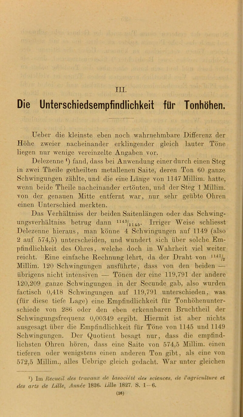 III. Die Unterschiedsempfindlichkeit für Tonhöhen. Ueber die kleinste eben noch wahrnehmbare Differenz der Höhe zweier nacheinander erklingender gleich lauter Töne liegen nur wenige vereinzelte Angaben vor. Delezenne *) fand, dass bei Anwendung einer durch einen Steg in zwei Tlieile getheilten metallenen Saite, deren Ton 60 ganze Schwingungen zählte, und die eine Länge von 1147 Millim. hatte, wenn beide Tlieile nacheinander ertönten, und der Steg 1 Millim. von der genauen Mitte entfernt war, nur sehr geübte Ohren einen Unterschied merkten. Das Verhältniss der beiden Saitenlängen oder das Schwing- ungsverliältniss betrug dann 1U9/1145. Irriger Weise schliesst Delezenne hieraus, man könne 4 Schwingungen auf 1149 (also 2 auf 574,5) unterscheiden, und wundert sich über solche Em- pfindlichkeit des Obres, welche doch in Wahrheit viel weiter reicht. Eine einfache Rechnung lehrt, da der Draht von 1147/2 Millim. 120 Schwingungen ausführte, dass von den beiden — übrigens nicht intensiven — Tönen der eine 119,791 der andere 120,209 ganze Schwingungen in der Secunde gab, also wurden factisch 0,418 Schwingungen auf 119,791 unterschieden, was (für diese tiefe Lage) eine Empfindlichkeit für Tonhöhenunter- schiede von 286 oder den eben erkennbaren Bruchtheil der Schwingungsfrequenz 0,00349 ergibt. Hiermit ist aber nichts ausgesagt über die Empfindlichkeit für Töne von 1145 und 1149 Schwingungen. Der Quotient besagt nur, dass die empfind- lichsten Ohren hören, dass eine Saite von 574,5 Millim. einen tieferen oder wenigstens einen anderen Ton gibt, als eine von 572,5 Millim., alles Uebrige gleich gedacht. War unter gleichen ') Im Recueil des travaux de lasociete des Sciences, de l'agricullurc et des arts de Lille, Annie 1826. Lille 1827. S. 1—6. (2«)