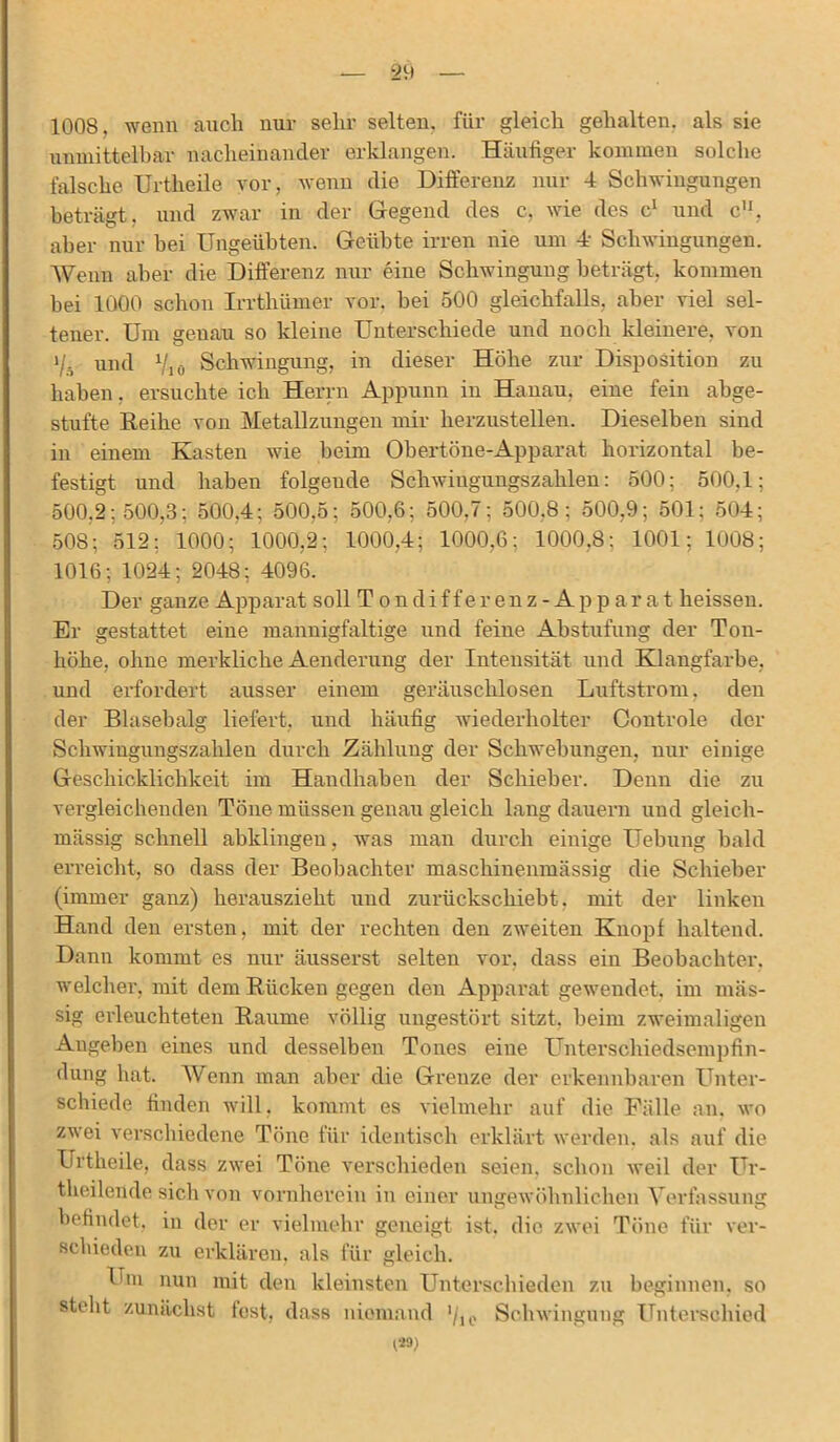 1008, wenn auch nur sehr selten, für gleich gehalten, als sie unmittelbar nacheinander erklangen. Häufiger kommen solche falsche Urtheile vor, wenn die Differenz nur 4 Schwingungen beträgt, und zwar in der Gegend des c, wie des c1 und c”, aber nur hei Ungeübten. Geübte irren nie um 4 Schwingungen. Wenn aber die Differenz nur eine Schwingung beträgt, kommen hei 1000 schon Irrthümer vor. bei 500 gleichfalls, aber viel sel- tener. Um genau so kleine Unterschiede und noch kleinere, von i/5 und 7,0 Schwingung, in dieser Höhe zur Disposition zu haben, ersuchte ich Herrn Appunn in Hanau, eine fein abge- stufte Reihe von Metallzungen mir herzustellen. Dieselben sind in einem Kasten wie heim Ohertöne-Apparat horizontal be- festigt und haben folgende Schwingungszahlen: 500; 500,1; 500,2; 500,3; 500,4; 500,5; 500,6; 500,7; 500,8: 500,9; 501: 504; 508; 512; 1000; 1000,2; 1000,4; 1000,6; 1000,8: 1001; 1008; 1016; 1024; 2048; 4096. Der ganze Apparat soll Tondifferenz-Apparat heissen. Er gestattet eine mannigfaltige und feine Abstufung der Ton- höhe, ohne merkliche Aenderung der Intensität und Klangfarbe, und erfordert ausser einem geräuschlosen Luftstrom, den der Blasebalg liefert, und häufig wiederholter Controle der Schwingungszahlen durch Zählung der Schwebungen, nur einige Geschicklichkeit im Handhaben der Schieber. Denn die zu vergleichenden Töne müssen genau gleich lang dauern und gleich- mässig schnell abklingen, was man durch einige Hebung bald erreicht, so dass der Beobachter maschinenmässig die Schieber (immer ganz) herauszieht und zurückschiebt, mit der linken Hand den ersten, mit der rechten den zweiten Knopf haltend. Dann kommt es nur äusserst selten vor. dass ein Beobachter, welcher,' mit dem Rücken gegen den Apparat gewendet, im mäs- sig erleuchteten Raume völlig ungestört sitzt, beim zweimaligen Angehen eines und desselben Tones eine Unterschiedsempfin- dung hat. Wenn man aber die Grenze der erkennbaren Unter- schiede finden will, kommt es vielmehr auf die Fälle an. wo zwei verschiedene Töne für identisch erklärt werden, als auf die Urtheile, dass zwei Töne verschieden seien, schon weil der ür- theilende sich von vornherein in einer ungewöhnlichen Verfassung befindet, in der er vielmehr geneigt ist, die zwei Töne für ver- schieden zu erklären, als für gleich. Um nun mit den kleinsten Unterschieden zu beginnen, so stellt zunächst fest, dass niemand 7ie Schwingung Unterschied 129)
