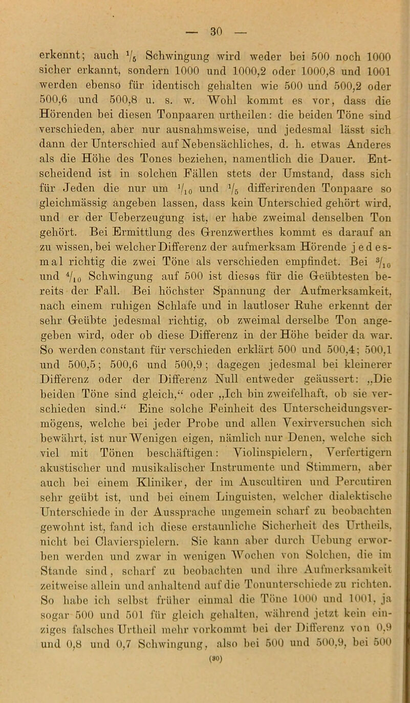 erkennt; auch 1/6 Schwingung wird weder bei 500 noch 1000 sicher erkannt, sondern 1000 und 1000,2 oder 1000,8 und 1001 werden ebenso für identisch gehalten wie 500 und 500,2 oder 500,6 und 500,8 u. s. w. Wohl kommt es vor, dass die Hörenden bei diesen Tonpaaren urtheilen: die beiden Töne sind verschieden, aber nur ausnahmsweise, und jedesmal lässt sich dann der Unterschied auf Nebensächliches, d. h. etwas Anderes als die Höhe des Tones beziehen, namentlich die Dauer. Ent- scheidend ist in solchen Fällen stets der Umstand, dass sich für Jeden die nur um V10 und Vs differirenden Tonpaare so gleichmässig angeben lassen, dass kein Unterschied gehört wird, und er der Ueberzeugung ist, er habe zweimal denselben Ton gehört. Bei Ermittlung des Grenzwerthes kommt es darauf an zu wissen, bei welcher Differenz der aufmerksam Hörende jedes- mal richtig die zwei Töne als verschieden empfindet. Bei 3/io und 4/io Schwingung auf 500 ist dieses für die Geübtesten be- reits der Fall. Bei höchster Spannung der Aufmerksamkeit, nach einem ruhigen Schlafe und in lautloser Ruhe erkennt der sehr Geübte jedesmal richtig, ob zweimal derselbe Ton ange- geben wird, oder oh diese Differenz in der Höhe beider da war. So werden constant für verschieden erklärt 500 und 500,4; 500,1 und 500,5; 500,6 und 500,9; dagegen jedesmal bei kleinerer Differenz oder der Differenz Null entweder geäussert: „Die beiden Töne sind gleich,“ oder „Ich bin zweifelhaft, ob sie ver- schieden sind.“ Eine solche Feinheit des Unterscheidungsver- mögens, welche bei jeder Probe und allen Vexirversuchen sich bewährt, ist nur Wenigen eigen, nämlich nur Denen, welche sich viel mit Tönen beschäftigen: Violinspielern, Verfertigern akustischer und musikalischer Instrumente und Stimmern, aber auch bei einem Kliniker, der im Auscultiren und Percutiren sehr geübt ist, und bei einem Linguisten, welcher dialektische Unterschiede in der Aussprache ungemein scharf zu beobachten gewohnt ist, fand ich diese erstaunliche Sicherheit des Urtheils, nicht bei Clavierspielern. Sie kann aber durch Uebung erwor- ben werden und zwar in wenigen Wochen von Solchen, die im Stande sind, scharf zu beobachten und ihre Aufmerksamkeit zeitweise allein und anhaltend auf die Tonunterschiede zu richten. So habe ich selbst früher einmal die Töne 1000 und 1001, ja sogar 500 und 501 für gleich gehalten, während jetzt kein ein- ziges falsches Urtheil mehr vorkommt bei der Differenz von 0,9 und 0,8 und 0,7 Schwingung, also bei 500 und 500,9, bei 500 (30)