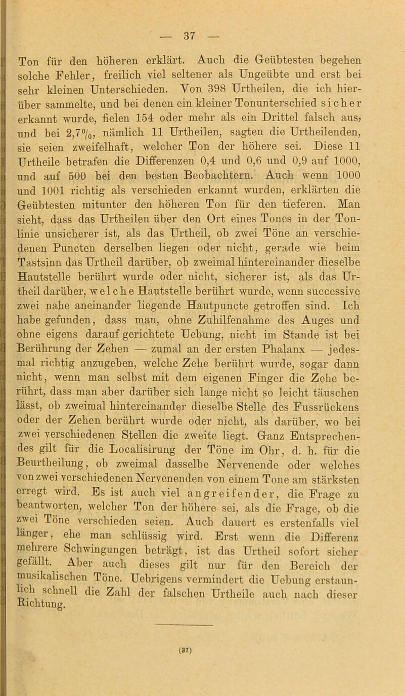 Ton für den hölieren erklärt. Auch die Geübtesten begehen solche Fehler, freilich viel seltener als Ungeübte und erst bei sehr kleinen Unterschieden. Von 398 Urtheilen, die ich hier- über sammelte, und bei denen ein kleiner Tonunterschied sicher erkannt wurde, fielen 154 oder mehr als ein Drittel falsch aus? und bei 2,7°/0, nämlich 11 Urtheilen, sagten die Urtheilenden, sie seien zweifelhaft, welcher Ton der höhere sei. Diese 11 Urtheile betrafen die Differenzen 0,4 und 0,6 und 0,9 auf 1000, und auf 500 bei den besten Beobachtern. Auch wenn 1000 und 1001 richtig als verschieden erkannt wurden, erklärten die Geübtesten mitunter den höheren Ton für den tieferen. Man sieht, dass das Urtheilen über den Ort eines Tones in der Ton- linie unsicherer ist, als das Urtheil, ob zwei Töne an verschie- denen Puncten derselben liegen oder nicht, gerade wie beim Tastsinn das Urtheil darüber, ob zweimal hintereinander dieselbe Hautstelle berührt wurde oder nicht, sicherer ist, als das Ur- theil darüber, welche Hautstelle berührt wurde, wenn successive zwei nahe aneinander liegende Hautpuncte getroffen sind. Ich habe gefunden, dass man, ohne Zuhilfenahme des Auges und ohne eigens darauf gerichtete Uebung, nicht im Stande ist bei Berührung der Zehen — zumal an der ersten Phalanx — jedes- mal richtig anzugeben, welche Zehe berührt wurde, sogar dann nicht, wenn man selbst mit dem eigenen Finger die Zehe be- rührt, dass man aber darüber sich lange nicht so leicht täuschen lässt, oh zweimal hintereinander dieselbe Stelle des Fussrückens oder der Zehen berührt wurde oder nicht, als darüber, wo bei zwei verschiedenen Stellen die zweite liegt. Ganz Entsprechen- des gilt für die Localisirung der Töne im Ohr, d. h. für die Beurtheilung, ob zweimal dasselbe Nervenende oder welches von zwei verschiedenen Nervenenden von einem Tone am stärksten erregt wird. Es ist auch viel angreifender, die Frage zu beantworten, welcher Ton der höhere sei, als die Frage, ob die zwei Töne verschieden seien. Auch dauert es erstenfalls viel länger, ehe man schlüssig wird. Erst wenn die Differenz mein eie Schwingungen beträgt, ist das Urtheil sofort sicher gefällt. Aber auch dieses gilt nur für den Bereich der musikalischen Töne. Uebrigens vermindert die Uebung erstaun- lich schnell die Zahl der falschen Urtheile auch nach dieser Richtung. (37)