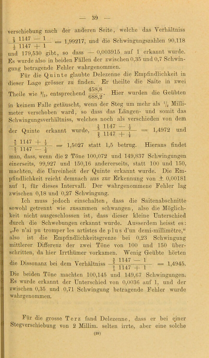 Verschiebung nach der anderen Seite, welche das Verliältniss | 1147 1 ^ ^ 99217, und die Schwingungszahlen 90,118 i 1147 +1 und 179,530 gibt, so dass — 0,003915 auf 1 erkannt wurde. Es wurde also in beiden Fällen der zwischen 0,35 und 0,7 Schwin- gung betragende Fehler wahrgenommen. Für die Quinte glaubte Delezenne die Empfindlichkeit in dieser Lage grösser zu finden. Er theilte die Saite in zwei 458 8 Theile wie %, entsprechend Hier wurden die Geübten in keinem Falle getäuscht, wenn der Steg um mehr als % Milli- meter verschoben ward, so dass das Längen- und somit das Schwingungsverhältniss, welches noch als verschieden von dem 3 H47 i der Quinte erkannt wurde, 2 1147 _i_ \  = G4972 und I 1147 + | 1 1147 - * 1,5027 statt 1,5 betrug. Hieraus findet man, dass, wenn die 2 Töne 100,072 und 149,837 Schwingungen einerseits, 99,927 und 150,16 andererseits, statt 100 und 150, machten, die Unreinheit der Quinte erkannt wurde. Die Em- pfindlichkeit reicht demnach aus zur Erkennung von ± 0,00181 auf 1, für dieses Intervall. Der wahrgenommene Fehler lag zwischen 0,18 und 0,27 Schwingung. Ich muss jedoch einschalten, dass die Saitenahschnitte sowohl getrennt wie zusammen schwangen, also die Möglich- keit nicht ausgeschlossen ist, dass dieser kleine Unterschied durch die Schwebungen erkannt wurde. Ausserdem heisst es: „Je n'ai pu tromper les artistes de plus d’un demi-millimetre,“ also ist die Empfindlichkeitsgrenze hei 0,23 Schwingung mittlerer Differenz der zwei Töne von 100 und 150 über- schritten, da hier Irrthümer vorkamen. Wenig Geübte hörten 1147 — 1 = 14945 die Dissonanz bei dem Verhältniss I l 1147 + Die beiden Töne machten 100,145 und 149,67 Schwingungen. Es wurde erkannt der Unterschied von 0,0036 auf 1, und der zwischen 0,35 und 0,71 Schwingung betragende Fehler wurde wahrgenommen. Für die grosse Terz fand Delezenne, dass er bei einer Stegverschiebung von 2 Millim. selten irrte, aber eine solche (39)