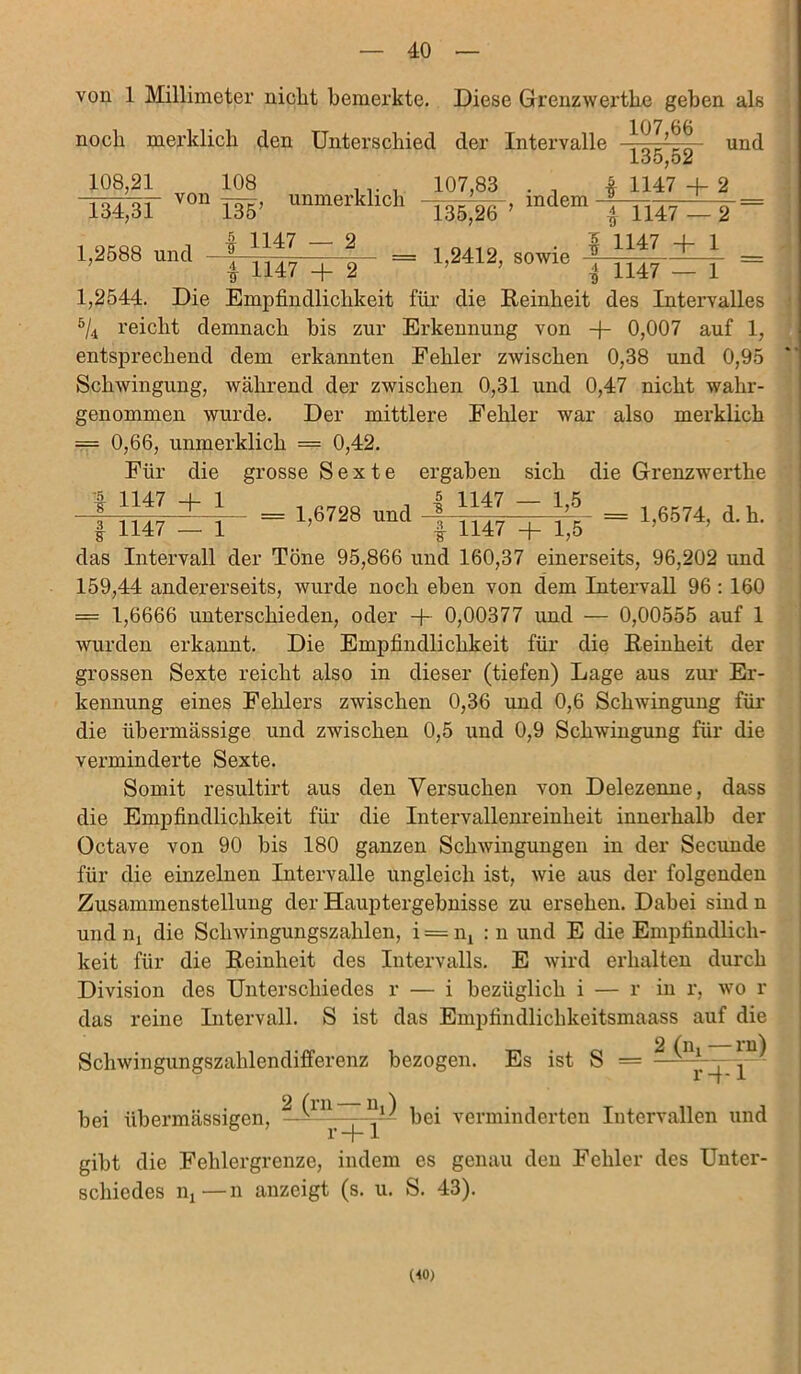 von 1 Millimeter nicht bemerkte. Diese Grenzwertke gehen als noch merklich clen Unterschied der Intervalle und 108,21 108 ' VOn 135’ 134,31 1,2588 und 135,52 unmerklich indem \ = 107,83 13,5,26 ■gr 1147 — 2 * H47 = 1,2412, sowie I 1147 + 1 i 1147 + 2 7 i 1147 — 1 1,2544. Die Empfindlichkeit für die Reinheit des Intervalles ö/4 reicht demnach bis zur Erkennung von -f- 0,007 auf 1, entsprechend dem erkannten Fehler zwischen 0,38 und 0,95 Schwingung, während der zwischen 0,31 und 0,47 nicht wahr- genommen wurde. Der mittlere Fehler war also merklich = 0,66, unmerklich = 0,42. Für die grosse Sexte ergaben sich die Grenzwerthe * 1147 + 1 _ 1 .700 4 1147 - 1,6 t H47 = 1,6728 und 1,6574, d. h. 1 I 1147 + 1,5 das Intervall der Töne 95,866 und 160,37 einerseits, 96,202 und 159,44 andererseits, wurde noch eben von dem Intervall 96 : 160 — 1,6666 unterschieden, oder -j- 0,00377 und — 0,00555 auf 1 wurden erkannt. Die Empfindlichkeit für die Reinheit der grossen Sexte reicht also in dieser (tiefen) Lage aus zur Er- kennung eines Fehlers zwischen 0,36 und 0,6 Schwingung für die übermässige und zwischen 0,5 und 0,9 Schwingung für die verminderte Sexte. Somit resultirt aus den Versuchen von Delezenne, dass die Empfindlichkeit für die Intervallenreinlieit innerhalb der Octave von 90 bis 180 ganzen Schwingungen in der Secunde für die einzelnen Intervalle ungleich ist, wie aus der folgenden Zusammenstellung der Hauptergebnisse zu ersehen. Dabei sind n und iij die Schwingungszahlen, i = nl : n und E die Empfindlich- keit für die Reinheit des Intervalls. E wird erhalten durch Division des Unterschiedes r — i bezüglich i — r in r, wo r das reine Intervall. S ist das Empfindlickkeitsmaass auf die Schwingungszahlendifferenz bezogen. Es ist S = ^ ^vy^ —^in—— bei verminderten Intervallen und bei übermässigen, r+1 gibt die Fehlergrenze, indem es genau den Fehler des Unter- schiedes lij—n anzeigt (s. u. S. 43). (40)