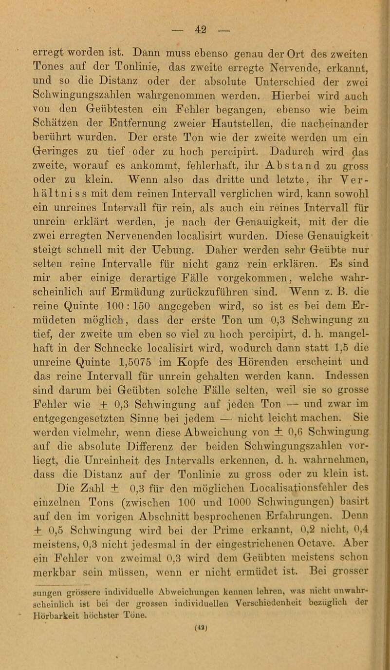 erregt worden ist. Dann muss ebenso genau der Ort des zweiten Tones auf der Tonlinie, das zweite erregte Nervende, erkannt, und so die Distanz oder der absolute Unterschied der zwei Sckwingungszalilen wakrgenommen werden. Hierbei wird auch von den Geübtesten ein Fehler begangen, ebenso wie beim Schätzen der Entfernung zweier Hautstellen, die nacheinander berührt wurden. Der erste Ton wie der zweite werden um ein Geringes zu tief oder zu hoch percipirt. Dadurch wird das zweite, worauf es ankommt, fehlerhaft, ihr Abstand zu gross oder zu klein. Wenn also das dritte und letzte, ihr Ver- hältniss mit dem reinen Intervall verglichen wird, kann sowohl ein unreines Intervall für rein, als auch ein reines Intervall für unrein erklärt werden, je nach der Genauigkeit, mit der die zwei erregten Nervenenden localisirt wurden. Diese Genauigkeit steigt schnell mit der Hebung. Daher werden sehr Geübte nur selten reine Intervalle für nicht ganz rein erklären. Es sind mir aber einige derartige Fälle vorgekommen, welche wahr- scheinlich auf Ermüdung zurückzuführen sind. Wenn z. B. die reine Quinte 100 : 150 angegeben wird, so ist es bei dem Er- müdeten möglich, dass der erste Ton um 0,3 Schwingung zu tief, der zweite um eben so viel zu hoch percipirt, d. h. mangel- haft in der Schnecke localisirt wird, wodurch dann statt 1,5 die unreine Quinte 1,5075 im Kopfe des Hörenden erscheint und das reine Intervall für unrein gehalten werden kann. Indessen sind darum bei Geübten solche Fälle selten, weil sie so grosse Fehler wie + 0,3 Schwingung auf jeden Ton — und zwar im entgegengesetzten Sinne bei jedem — nicht leicht machen. Sie werden vielmehr, Avenn diese AbAveichung von ± 0,6 Schwingung auf die absolute Differenz der beiden Schwingungszahlen vor- liegt, die Unreinheit des Intervalls erkennen, d. h. wahrnehmen, dass die Distanz auf der Tonlinie zu gross oder zu klein ist. Die Zahl ± 0,3 für den möglichen Localisationsfehler des einzelnen Tons (zwischen 100 und 1000 ScliAvingungen) basirt auf den im vorigen Abschnitt besprochenen Erfahrungen. Denn + 0,5 Sclrwingung wird bei der Prime erkannt, 0.2 nicht, 0.4 meistens, 0,3 nicht jedesmal in der eingestrichenen Octave. Aber ein Fehler von zweimal 0,3 wird dem Geübten meistens schon merkbar sein müssen, Avenn er nicht ermüdet ist. Bei grosser sungen grössere individuelle Abweichungen kennen lehren, was nicht unwahr- scheinlich ist bei der grossen individuellen Verschiedenheit bezüglich der Hörbarkeit höchster Töne. (43)