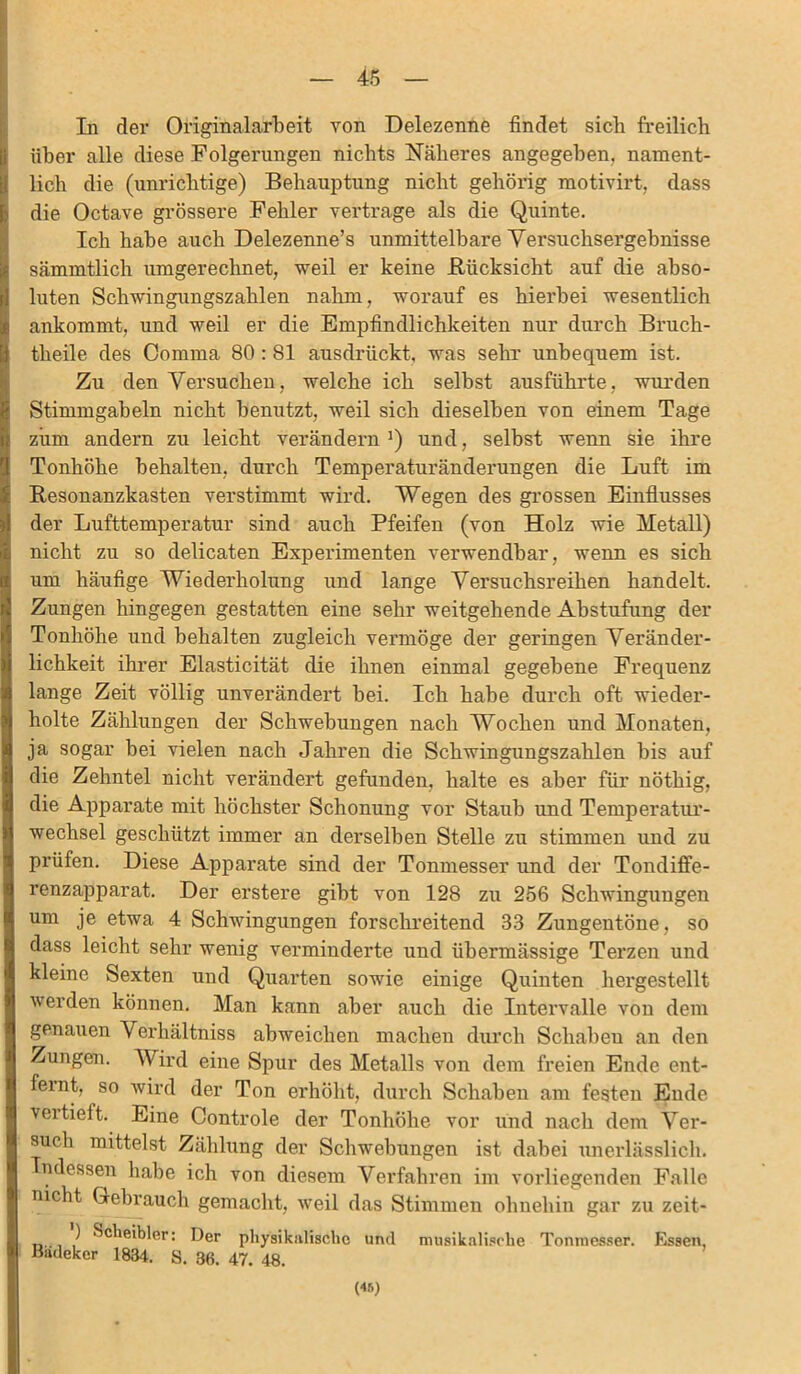 In der Originalarbeit von Delezenne findet sich freilich über alle diese Folgerungen nichts Näheres angegeben, nament- lich die (unrichtige) Behauptung nicht gehörig motivirt, dass die Octave grössere Fehler vertrage als die Quinte. Ich habe auch Delezenne’s unmittelbare Versuchsergebnisse sämmtlich umgerechnet, weil er keine .Rücksicht auf die abso- luten Schwingungszahlen nahm, worauf es hierbei wesentlich ankommt, und weil er die Empfindlichkeiten nur durch Bruch- theile des Comma 80 : 81 ausdrückt, was sehr unbequem ist. Zu den Versuchen, welche ich selbst ausführte, wurden Stimmgabeln nicht benutzt, weil sich dieselben von einem Tage ziim andern zu leicht verändern1) und, selbst wenn sie ihre Tonhöhe behalten, durch Temperaturänderungen die Luft im Resonanzkasten verstimmt wird. Wegen des grossen Einflusses der Lufttemperatur sind auch Pfeifen (von Holz wie Metall) nicht zu so delicaten Experimenten verwendbar, wenn es sich um häufige Wiederholung und lange Versuchsreihen handelt. Zungen hingegen gestatten eine sehr weitgehende Abstufung der Tonhöhe und behalten zugleich vermöge der geringen Veränder- lichkeit ihrer Elasticität die ihnen einmal gegebene Frequenz lange Zeit völlig unverändert hei. Ich habe durch oft wieder- holte Zählungen der Schwebungen nach Wochen und Monaten, ja sogar bei vielen nach Jahren die Schwingungszahlen bis auf die Zehntel nicht verändert gefunden, halte es aber für nöthig, die Apparate mit höchster Schonung vor Staub und Temperatur- wechsel geschützt immer an derselben Stelle zu stimmen und zu prüfen. Diese Apparate sind der Tonmesser und der Tondiffe- renzapparat. Der erstere gibt von 128 zu 256 Schwingungen um je etwa 4 Schwingungen forschreitend 33 Zungentöne, so dass leicht sehr wenig verminderte und übermässige Terzen und kleine Sexten und Quarten sowie einige Quinten hergestellt werden können. Man kann aber auch die Intervalle von dem genauen Verhältniss abweichen machen durch Schaben an den Zungen. Wird eine Spur des Metalls von dem freien Ende ent- feint, so wird der Ton erhöht, durch Schaben am festen Ende vertieft. Eine Controle der Tonhöhe vor und nach dem Ver- such mittelst Zählung der Schwebungen ist dabei unerlässlich. Indessen habe ich von diesem Verfallen im vorliegenden Falle nicht Gebrauch gemacht, weil das Stimmen ohnehin ga r zu zeit- ) ^clieibler: Der physikalische und musikalische Tonmesser. Essen, Badeker 1834. S. 36. 47. 48.