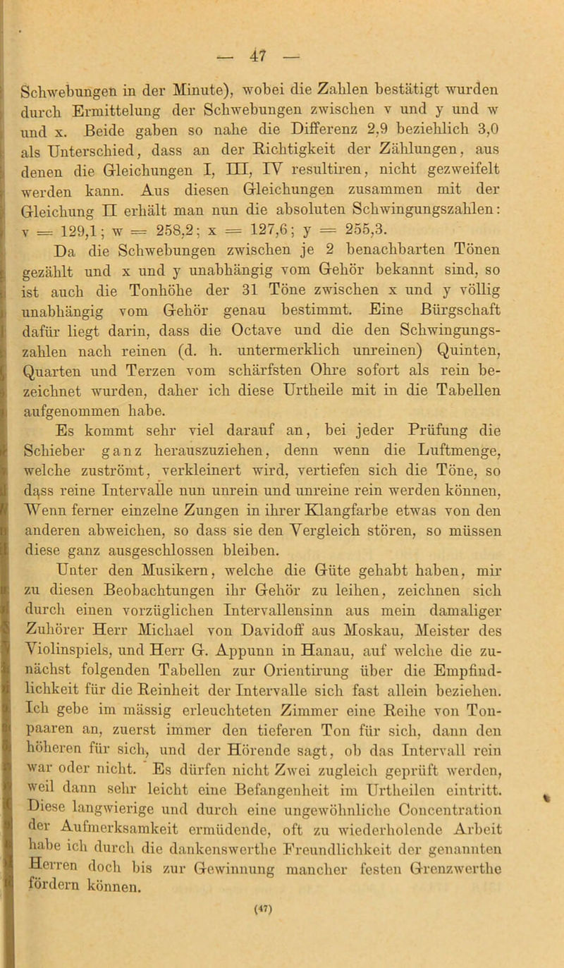 Schwebungen in der Minute), wobei die Zahlen bestätigt wurden durch Ermittelung der Schwebungen zwischen v und y und w und x. Beide gaben so nahe die Differenz 2,9 beziehlich 3,0 als Unterschied, dass an der Richtigkeit der Zählungen, aus denen die Gleichungen I, IH, IV resultiren, nicht gezweifelt werden kann. Aus diesen Gleichungen zusammen mit der Gleichung II erhält man nun die absoluten Schwingungszahlen: v = 129,1; w = 258,2; x = 127,6; y = 255,3. Da die Schwebungen zwischen je 2 benachbarten Tönen gezählt und x und y unabhängig vom Gehör bekannt sind, so ist auch die Tonhöhe der 31 Töne zwischen x und y völlig unabhängig vom Gehör genau bestimmt. Eine Bürgschaft dafür liegt darin, dass die Octave und die den Schwingungs- zahlen nach reinen (d. h. untermerklich unreinen) Quinten, Quarten und Terzen vom schärfsten Ohre sofort als rein be- zeichnet wurden, daher ich diese Urtheile mit in die Tabellen aufgenommen habe. Es kommt sehr viel darauf an, bei jeder Prüfung die Schieber ganz herauszuziehen, denn wenn die Luftmenge, welche zuströmt, verkleinert wird, vertiefen sich die Töne, so dgss reine Intervalle nun unrein und unreine rein werden können, Wenn ferner einzelne Zungen in ihrer Klangfarbe etwas von den anderen abweichen, so dass sie den Vergleich stören, so müssen diese ganz ausgeschlossen bleiben. Unter den Musikern, welche die Güte gehabt haben, mir zu diesen Beobachtungen ihr Gehör zu leihen, zeichnen sich durch einen vorzüglichen Intervallensinn aus mein damaliger Zuhörer Herr Michael von Davidoff aus Moskau, Meister des Violinspiels, und Herr G. Appunn in Hanau, auf welche die zu- nächst folgenden Tabellen zur Orientirung über die Empfind- lichkeit für die Reinheit der Intervalle sich fast allein beziehen. Ich gebe im mässig ei'leuchteten Zimmer eine Reihe von Ton- paaren an, zuerst immer den tieferen Ton für sich, dann den höheren für sich, und der Hörende sagt, ob das Intervall rein war oder nicht. Es dürfen nicht Zwei zugleich geprüft werden, weil dann sehr leicht eine Befangenheit im Urtheilen cintritt. Diese langwierige und durch eine ungewöhnliche Concentration der Aufmerksamkeit ermüdende, oft zu wiederholende Arbeit habe ich durch die dankenswerthe Freundlichkeit der genannten Herren doch bis zur Gewinnung mancher festen Grenzwerthe fördern können. (47)