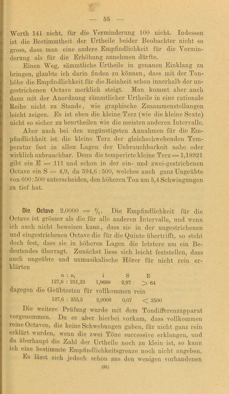 — 55 Werth 141 nicht, für die Verminderung 100 nicht. Indessen ist die Bestimmtheit der Urtheile beider Beobachter nicht so gross, dass man eine andere Empfindlichkeit für die Vermin- derung als für die Erhöhung annehmen dürfte. Einen Weg, sämmtliche Urtheile in genauen Einklang zu bringen, glaubte ich darin finden zu können, dass mit der Ton- höhe die Empfindlichkeit für die Reinheit schon innerhalb der un- gestrichenen Octave merklich steigt. Man kommt aber auch dann mit der Anordnung sämmtlicher Urtheile in eine rationale Reihe nicht zu Stande, wie graphische Zusammenstellungen leicht zeigen. Es ist eben die kleine Terz (wie die kleine Sexte) nicht so sicher zu beurtheilen wie die meisten anderen Intervalle. Aber auch bei den ungünstigsten Annahmen für die Em- pfindlichkeit ist die kleine Terz der gleichschwebenden Tem- peratur fast in allen Lagen der Unbrauchbarkeit nahe oder wirklich unbrauchbar. Denn die temperirte kleine Terz = 1,18921 gibt ein E = 111 und schon in der ein- und zwei-gestrichenen Octave ein S = 4,9, da 594,6 :500, welches auch ganz Ungeübte von 600:500 unterscheiden, den höheren Ton um 5,4 Schwingungen zu tief hat. Die Octave 2,0000 = 2/i- Die Empfindlichkeit für die Octave ist grösser als die für alle anderen Intervalle, und wenn ich auch nicht beweisen kann, dass sie in der ungestrichenen und eingestrichenen Octave die für die Quinte übertrifft, so steht doch fest, dass sie in höhei’en Lagen die letztere um ein Be- deutendes überragt. Zunächst liess sich leicht feststellen, dass auch ungeübte und unmusikalische Hörer für nicht rein er- klärten n : n, i S E 127,6 : 251,23 1,9689 2,97 > 64 dagegen die Geübtesten für vollkommen rein 127,6 : 255,3 2,0008 0,07 < 2500 Die weitere Prüfung wurde mit dem Tondifferenzapparat voigenommen. Da es aber hierbei vorkam, dass vollkommen leine Octaven, die keine Schwebungen gaben, für nicht ganz rein erklärt wurden, wenn die zwei Töne successive erklangen, und da überhaupt die Zahl der Urtheile noch zu klein ist, so kann ich eine bestimmte Empfindlichkeitsgrenze noch nicht angeben. Es lässt sich jedoch schon aus den wenigen vorhandenen