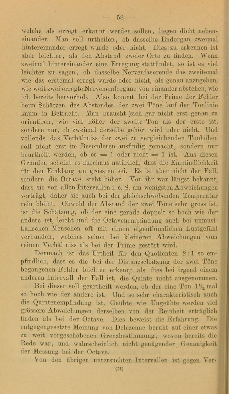 welche als erregt erkannt werden sollen, liegen dicht neben- einander. Man soll urtheilen, ob dasselbe Endorgan zweimal hintereinander erregt wurde oder nicht. Dies zu erkennen ist aber leichter, als den Abstand zweier Orte zu finden. Wenn zweimal hintereinander eine Erregung stattfindet, so ist es viel leichter zu sagen, ob dasselbe Nervenfaserende das zweitemal wie das erstemal erregt wurde oder nicht, als genau anzugeben, wie weit zwei erregte Nervenendorgane von einander abstehen, wie ich bereits hervorhob. Also kommt bei der Prime der Fehler beim Schätzen des Abstandes der zwei Töne auf der Tonlinie kaum in Betracht. Man braucht [sich gar nicht erst genau zu orientiren, wie viel höher der zweite Ton als der erste ist, sondern nur, ob zweimal derselbe gehört wird oder nicht. Und vollends das Verhältniss der zwei zu vergleichenden Tonhöhen soll nicht erst im Besonderen ausfindig gemacht, sondern nur beurtheilt werden, ob es — 1 oder nicht = 1 ist. Aus diesen Gründen scheint es durchaus natürlich, dass die Empfindlichkeit für den Einklang am grössten sei. Es ist aber nicht der Fall, sondern die Octave steht höher. Von ihr war längst bekannt, dass sie von allen Intervallen i. e. S. am wenigsten Abweichungen verträgt, daher sie auch bei der gleichschwebenden Temperatur rein bleibt. Obwohl der Abstand der zwei Töne sehr gross ist, ist die Schätzung, ob der eine gerade doppelt so hoch wie der andere ist, leicht und die Octavenempfindung auch bei unmusi- kalischen Menschen oft mit einem eigentümlichen Lustgefühl verbunden, welches schon bei kleineren Abweichungen vom reinen Verhältniss als bei der Prime gestört wird. Demnach ist das Urtheil für den Quotienten 2 : 1 so em- pfindlich, dass es die bei der Distanzschätzung der zwei Töne begangenen Fehler leichter erkennt als dies bei irgend einem anderen Intervall der Fall ist, die Quinte nicht ausgenommen. Bei dieser soll geurtheilt werden, ob der eine Ton 1 */a mal so hoch wie der andere ist. Und so sehr charakteristisch auch die Quintenempfindung ist, Geübte wie Ungeübte werden viel grössere Abweichungen derselben von der Reinheit erträglich finden als bei der Octave. Dies beweist die Erfahrung. Die entgegengesetzte Meinung von Delezenne beruht auf einer etwas zu weit vorgeschobenen Grenzbestimmung, wovon bereits die Rede war, und wahrscheinlich nicht genügender Genauigkeit der Messung bei der Octave. Von den übrigen untersuchten Intervallen ist gegen Ver- (oa)