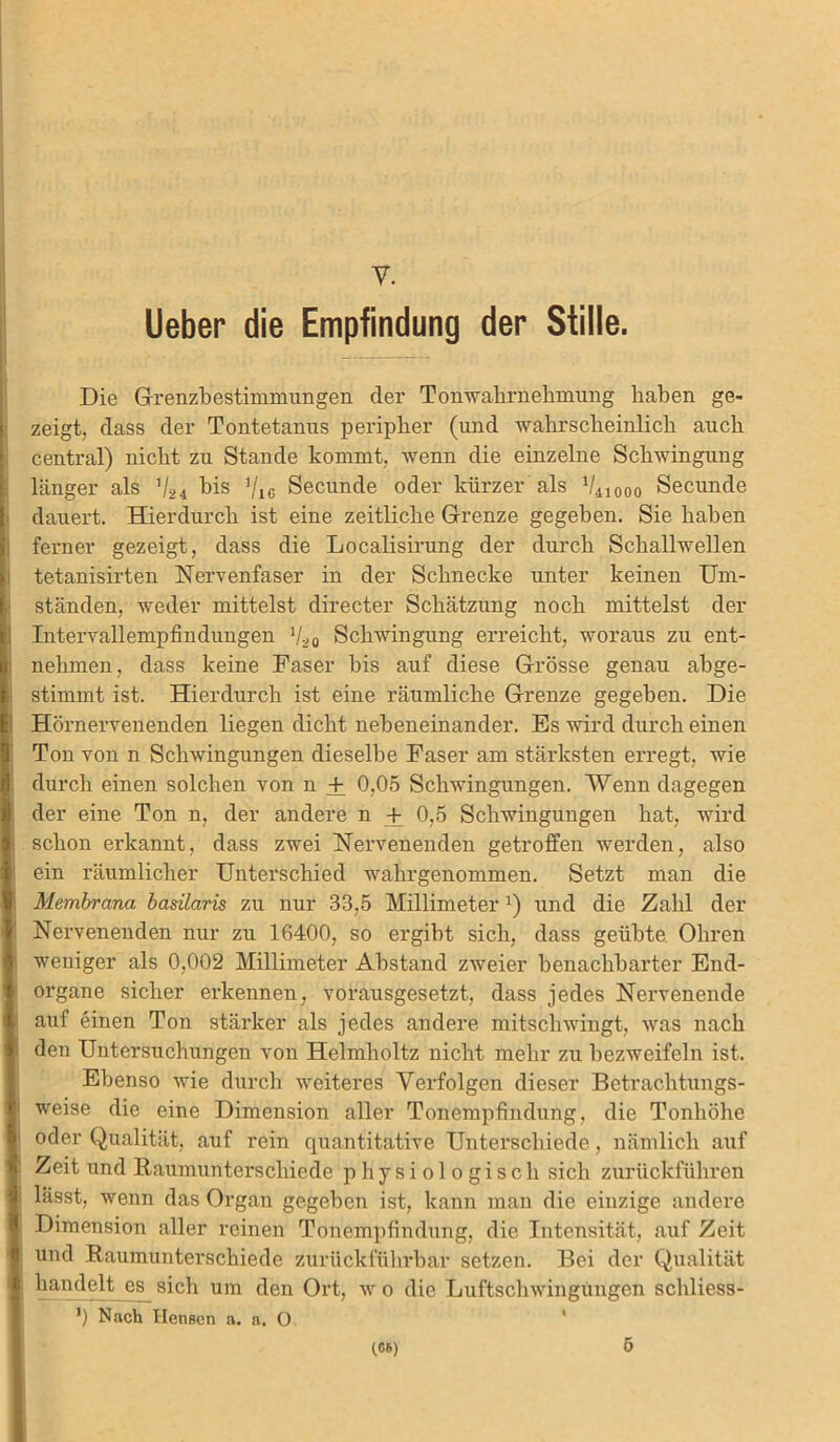 y. lieber die Empfindung der Stille. Die Grenzbestimmungen der Tonwahrnehmung haben ge- zeigt. dass der Tontetanus peripher (und wahrscheinlich auch central) nicht zu Stande kommt, wenn die einzelne Schwingung länger als 'l2i bis ’/ic Secunde oder kürzer als V410oo Secunde dauert. Hierdurch ist eine zeitliche Grenze gegeben. Sie haben ferner gezeigt, dass die Localisirung der durch Schallwellen tetanisirten Nervenfaser in der Schnecke unter keinen Um- ständen, weder mittelst directer Schätzung noch mittelst der Inteiwallempfindungen 1li 0 Schwingung erreicht, woraus zu ent- nehmen, dass keine Faser bis auf diese Grösse genau abge- stimmt ist. Hierdurch ist eine räumliche Grenze gegeben. Die Hörnervenenden liegen dicht nebeneinander. Es wird durch einen Ton von n Schwingungen dieselbe Faser am stärksten erregt, wie durch einen solchen von n + 0,05 Schwingungen. Wenn dagegen der eine Ton n, der andere n + 0,5 Schwingungen hat, wird schon erkannt, dass zwei Nervenenden getroffen werden, also ein räumlicher Unterschied wahrgenommen. Setzt man die Membrana basilaris zu nur 33,5 Millimeterx) und die Zahl der Nervenenden nur zu 16400, so ergibt sich, dass geübte Ohren weniger als 0,002 Millimeter Abstand zweier benachbarter End- organe sicher erkennen, vorausgesetzt, dass jedes Nervenende auf einen Ton stärker als jedes andere mitschwingt, was nach den Untersuchungen von Helmholtz nicht mehr zu bezweifeln ist. Ebenso wie durch weiteres Verfolgen dieser Betrachtungs- weise die eine Dimension aller Tonempfindung, die Tonhöhe oder Qualität, auf rein quantitative Unterschiede, nämlich auf Zeit und Raumunterschiede physiologisch sich zurückführen lässt, wenn das Organ gegeben ist, kann man die einzige andere Dimension aller reinen Tonempfindung, die Intensität, auf Zeit und Raumunterschiede zurückfiihrbar setzen. Bei der Qualität handelt es sich um den Ort, wo die Luftschwingungen schliess- !) Nach Ilensen a. a. O