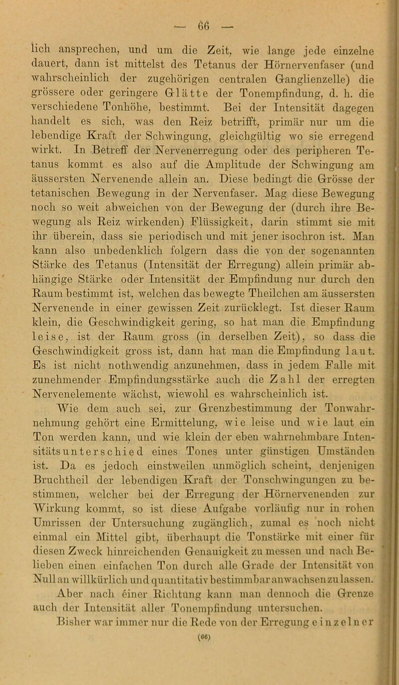 licli ansprechen, und um die Zeit, wie lange jede einzelne dauert, dann ist mittelst des Tetanus der Hörnervenfaser (und wahrscheinlich der zugehörigen centralen Ganglienzelle) die grössere oder geringere Glätte der Tonempfindung, d. h. die verschiedene Tonhöhe, bestimmt. Bei der Intensität dagegen handelt es sich, was den Beiz betrifft, primär nur um die lebendige Kraft der Schwingung, gleichgültig avo sie erregend wirkt. In Betreff der Nervenerregung oder des peripheren Te- tanus kommt es also auf die Amplitude der Schwingung am äussersten Nervenende allein an. Diese bedingt die Grösse der tetanischen Bewegung in der Nervenfaser. Mag diese Bewegung noch so weit abweichen von der Bewegung der (durch ihre Be- wegung als Reiz wirkenden) Flüssigkeit, darin stimmt sie mit ihr überein, dass sie periodisch und mit jener isochron ist. Man kann also unbedenklich folgern dass die von der sogenannten Stärke des Tetanus (Intensität der Erregung) allein primär ab- hängige Stärke oder Intensität der Empfindung nur durch den Raum bestimmt ist, welchen das bewegte Theilchen am äussersten Nervenende in einer gewissen Zeit zurücklegt. Ist dieser Raum klein, die Geschwindigkeit gering, so hat man die Empfindung leise, ist der Raum gross (in derselben Zeit), so dass die Geschwindigkeit gross ist, dann hat man die Empfindung laut. Es ist nicht nothwendig anzunehmen, dass in jedem Falle mit zunehmender Empfindungsstärke auch die Zahl der erregten Nervenelemente wächst, wiewohl es wahrscheinlich ist. Wie dem auch sei, zur Grenzbestimmung der Tonwahr- nehmung gehört eine Ermittelung, wie leise und Avie laut ein Ton Averden kann, und wie klein der eben Avahrnelnnbare Inten- sitätsunter schied eines Tones unter günstigen Umständen ist. Da es jedoch einstAveilen unmöglich scheint, denjenigen Bruchtheil der lebendigen Kraft der TonscliAvingungen zu be- stimmen, Avelcher bei der Erregung der Hörnervenenden zur Wirkung kommt, so ist diese Aufgabe vorläufig nur in rohen Umrissen der Untersuchung zugänglich, zumal es noch nicht einmal ein Mittel gibt, überhaupt die Tonstärke mit einer für diesen ZAveck hinreichenden Genauigkeit zu messen und nach Be- lieben einen einfachen Ton durch alle Grade der Intensität von Null an Avil lkiirlich und quantitativ bestimmbar anwachsen zu lassen. Aber nach einer Richtung kann man dennoch die Grenze auch der Intensität aller Tonempfindung untersuchen. Bisher Avar immer nur die Rede von der Erregung einzelner (66)