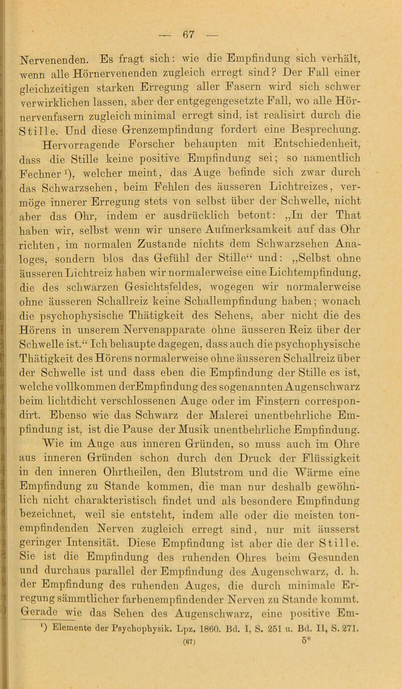 Nervenenden. Es fragt sich: wie die Empfindung sich verhält, wenn alle Hörnervenenden zugleich erregt sind? Der Fall einer gleichzeitigen starken Erregung aller Fasern wird sich schwer verwirklichen lassen, aber der entgegengesetzte Fall, wo alle Hör- nervenfasern zugleich minimal erregt sind, ist realisirt durch die Stille. Und diese Grenzempfindung fordert eine Besprechung. Hervorragende Forscher behaupten mit Entschiedenheit, dass die Stille keine positive Empfindung sei; so namentlich Fechner *), welcher meint, das Auge befinde sich zwar durch das Schwarzsehen, heim Fehlen des äusseren Lichtreizes, ver- möge innerer Erregung stets von seihst über der Schwelle, nicht aber das Ohr, indem er ausdrücklich betont: „In der That haben wir, seihst wenn wir unsere Aufmerksamkeit auf das Ohr richten, im normalen Zustande nichts dem Schwarzsehen Ana- loges, sondern blos das Gefühl der Stille“ und: „Seihst ohne äusseren Lichtreiz haben wir normalerweise eine Lichtempfindung, die des schwarzen Gesichtsfeldes, wogegen wir normalerweise ohne äusseren Schallreiz keine Schallempfindung haben; wonach die psychophysische Thätigkeit des Sehens, aber nicht die des Hörens in unserem Nervenapparate ohne äusseren Reiz über der Schwelle ist.“ Ich behaupte dagegen, dass auch die psychophysische Thätigkeit des Hörens normalerweise ohne äusseren Schallreiz über der Schwelle ist und dass eben die Empfindung der Stille es ist, welche vollkommen derEmpfindung des sogenannten Augenschwarz beim lichtdicht verschlossenen Auge oder im Finstern correspon- dirt. Ebenso wie das Schwarz der Malerei unentbehrliche Em- pfindung ist, ist die Pause der Musik unentbehrliche Empfindung. Wie im Auge aus inneren Gründen, so muss auch im Ohre aus inneren Gründen schon durch den Druck der Flüssigkeit in den inneren Ohrtheilen, den Blutstrom und die Wärme eine Empfindung zu Stande kommen, die man nur deshalb gewöhn- lich nicht charakteristisch findet und als besondere Empfindung bezeichnet, weil sie entsteht, indem alle oder die meisten ton- empfindenden Nerven zugleich erregt sind, nur mit äusserst geringer Intensität. Diese Empfindung ist aber die der Stille. Sie ist die Empfindung des ruhenden Ohres beim Gesunden und durchaus parallel der Empfindung des Augenschwarz, d. h. der Empfindung des ruhenden Auges, die durch minimale Er- regung sämmtlicher farbenempfindender Nerven zu Stande kommt. Gerade wie das Sehen des Augenschwarz, eine positive Em- ‘) Elemente der Psycliophysik. Lpz. 1860. Bd. 1, S. 251 u. Bd. II, S. 271. (67) 5*