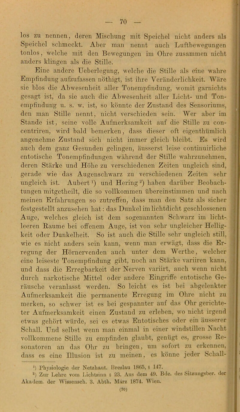 los zu nennen, deren Mischung mit Speichel nicht anders als Speichel schmeckt. Aber man nennt auch Luftbewegungen tonlos, welche mit den Bewegungen im Ohre zusammen nicht anders klingen als die Stille. Eine andere Ueberlegung, welche die Stille als eine wahre Empfindung aufzufassen nöthigt, ist ihre Veränderlichkeit. Wäre sie blos die Abwesenheit aller Tonempfindung, womit garnichts gesagt ist, da sie auch die Abwesenheit aller Licht- und Ton- empfindun’g u. s. w. ist, so könnte der Zustand des Sensoriums, den man Stille nennt, nicht verschieden sein. Wer aber im Stande ist, seine volle Aufmerksamkeit auf die Stille zu con- centriren, wird bald bemerken, dass dieser oft eigenthümlich angenehme Zustand sich nicht immer gleich bleibt. Es wird auch dem ganz Gesunden gelingen, äusserst leise continuirliche entotische Tonempfindungen während der Stille wahrzunehmen, deren Stärke und Höhe zu verschiedenen Zeiten ungleich sind, gerade wie das Augenschwarz zu verschiedenen Zeiten sehr ungleich ist. Aubert!) und Hering * 2) haben darüber Beobach- tungen mitgetheilt, die so vollkommen übereinstimmen und nach meinen Erfahrungen so zutreffen, dass man den Satz als sicher festgestellt anzusehen hat: das Dunkel im lichtdicht geschlossenen Auge, welches gleich ist dem sogenannten Schwarz im licht- leeren Baume bei offenem Auge, ist von sehr ungleicher Hellig- keit oder Dunkelheit. So ist auch die Stille sehr ungleich still, wie es nicht anders sein kann, wenn man erwägt, dass die Er- regung der Hörnervenden auch unter dem Werthe, welcher eine leiseste Tonempfindung gibt, noch an Stärke variiren kann, und dass die Erregbarkeit der Nerven variirt, auch wenn nicht durch narkotische Mittel oder andere Eingriffe entotische Ge- räusche veranlasst werden. So leicht es ist bei abgelenkter Aufmerksamkeit die permanente Erregung im Ohre nicht zu merken, so schwer ist es bei gespannter auf das Ohr gerichte- ter Aufmerksamkeit einen Zustand zu erleben, wo nicht irgend etwas gehört würde, sei es etwas Entotisclies oder ein äusserer Schall. Und selbst wenn man einmal in einer windstillen Nacht vollkommene Stille zu empfinden glaubt, genügt es, grosse Be- sonatoren an das Ohr zu bringen, um sofort zu erkennen, dass es eine Illusion ist zu meinen, es könne jeder Scliall- ') Physiologie der Netzhaut. Breslau 1865, § 147. 2) Zur Lehre vom Lichtsinn § 23. Aus dem 49. Bde. des Sitzungsbcr. der Akadem. der Wissensch. 3. Abth. Mürz 1874. Wien. (70)