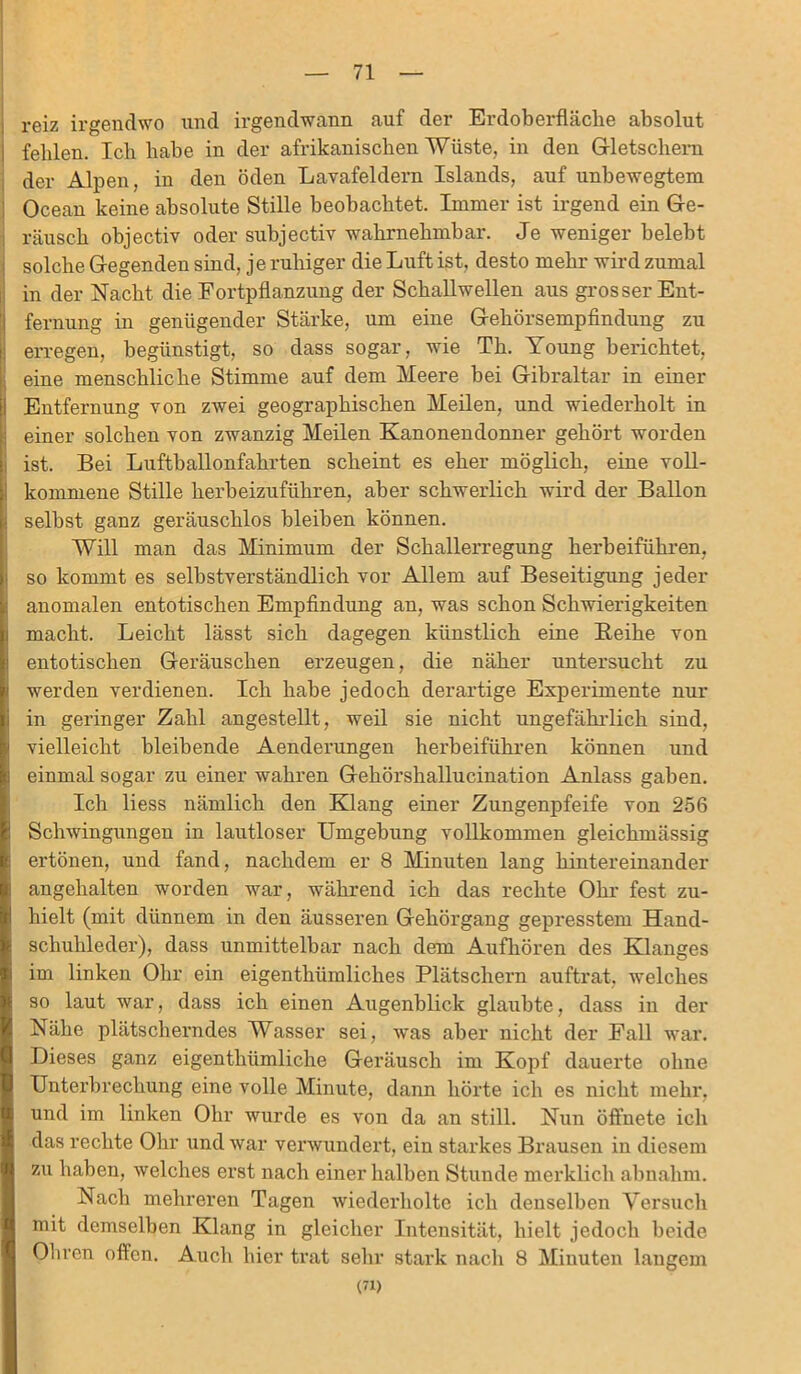 reiz irgendwo und irgendwann auf der Erdoberfläche absolut fehlen. Ich habe in der afrikanischen Wüste, in den Gletschern der Alpen, in den öden Lavafeldern Islands, auf unbewegtem Ocean keine absolute Stille beobachtet. Immer ist irgend ein Ge- räusch objectiv oder subjectiv wahrnehmbar. Je weniger belebt solche Gegenden sind, j e ruhiger die Luft ist, desto mehr wird zumal in der Nacht die Fortpflanzung der Schallwellen aus grosser Ent- fernung in genügender Stärke, um eine Gehörsempfindung zu erregen, begünstigt, so dass sogar, wie Th. Young berichtet, eine menschliche Stimme auf dem Meere bei Gibraltar in einer Entfernung von zwei geographischen Meilen, und wiederholt in einer solchen von zwanzig Meilen Kanonendonner gehört worden ist. Bei Luftballonfahrten scheint es eher möglich, eine voll- 1 kommene Stille herbeizuführen, aber schwerlich wird der Ballon • selbst ganz geräuschlos bleiben können. Will man das Minimum der Schallerregung herbeiführen, so kommt es selbstverständlich vor Allem auf Beseitigung jeder anomalen entotischen Empfindung an, was schon Schwierigkeiten macht. Leicht lässt sich dagegen künstlich eine Reihe von entotischen Geräuschen erzeugen, die näher untersucht zu werden verdienen. Ich habe jedoch derartige Experimente nur in geringer Zahl angestellt, weil sie nicht ungefährlich, sind, vielleicht bleibende Aenderungen herbeiführen können und einmal sogar zu einer wahren Gehörshallucination Anlass gaben. Ich liess nämlich den Klang einer Zungenpfeife von 256 Schwingungen in lautloser Umgebung vollkommen gleichmässig ertönen, und fand, nachdem er 8 Minuten lang hintereinander angehalten worden war, während ich das rechte Ohr fest zu- hielt (mit dünnem in den äusseren Gehörgang gepresstem Hand- schuhleder), dass unmittelbar nach dem Aufhören des Klanges im linken Ohr ein eigenthümliches Plätschern auftrat, welches so laut war, dass ich einen Augenblick glaubte, dass in der Nähe plätscherndes Wasser sei, was aber nicht der Fall war. Dieses ganz eigenthümliche Geräusch im Kopf dauerte ohne Unterbrechung eine volle Minute, dann hörte ich es nicht mehr, und im linken Ohr wurde es von da an still. Nun öffnete ich das rechte Ohr und war verwundert, ein starkes Brausen in diesem zu haben, welches erst nach einer halben Stunde merklich abnahm. Nach mehreren Tagen wiederholte ich denselben Versuch mit demselben Klang in gleicher Intensität, hielt jedoch beide Oliven offen. Auch hier trat sehr stark nach 8 Minuten langem (71)