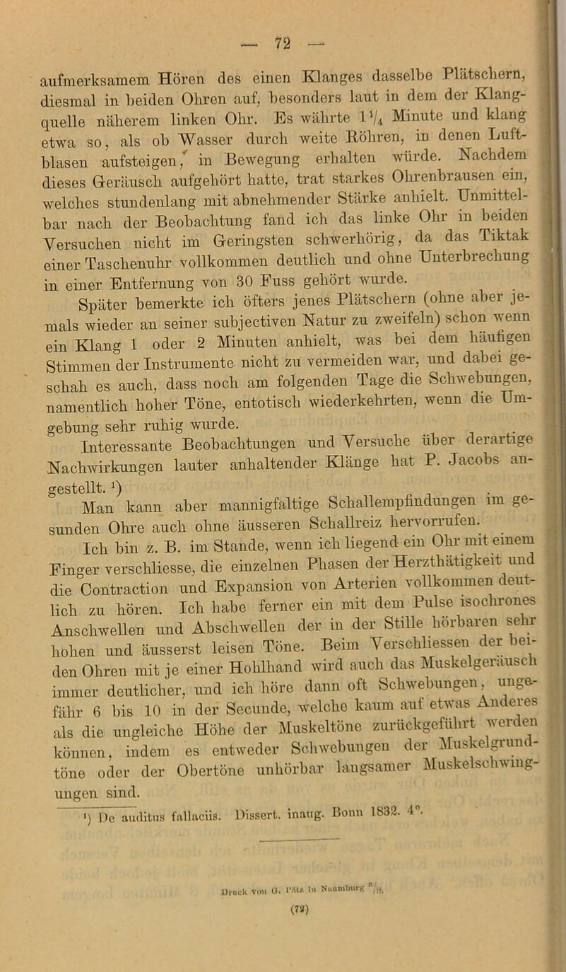aufmerksamem Hören des einen Klanges dasselbe Plätschern, diesmal in beiden Obren auf, besonders laut in dem dei Klang- quelle näherem linken Ohr. Es währte l1/* Minute und klang etwa so, als ob Wasser durch weite Röhren, in denen Luft- blasen aufsteigen ,* in Bewegung erhalten würde. Nachdem dieses Geräusch aufgehört hatte, trat starkes Ohrenbrausen ein, welches stundenlang mit abnehmender Stärke anlnelt. Unmittel- bar nach der Beobachtung fand ich das linke Ohr in beiden Versuchen nicht im Geringsten schwerhörig, da das Tiktak einer Taschenuhr vollkommen deutlich und ohne Unterbrechung in einer Entfernung von 30 Euss gehört wurde. Später bemerkte ich öfters jenes Plätschern (ohne abei je- mals wieder an seiner subjectiven Natur zu zweifeln) schon wenn ein Klang 1 oder 2 Minuten anhielt, was bei dem häufigen Stimmen der Instrumente nicht zu vermeiden war, und dabei ge- schah es auch, dass noch am folgenden Tage die Schwebungen, namentlich hoher Töne, entotisch wiederkehrten, wenn die Um- gebung sehr ruhig wurde. Interessante Beobachtungen und Versuche über derartige Nachwirkungen lauter anhaltender Klänge hat P. Jacobs an- gestellt. *) Man kann aber mannigfaltige Schallempfindungen im ge- sunden Ohre auch ohne äusseren Schallreiz hervonufen. Ich bin z. B. im Stande, wenn ich liegend ein Ohr mit einem Finger verschliesse, die einzelnen Phasen der Herzthätigkeit und die Contraction und Expansion von Arterien vollkommen deut- lich zu hören. Ich habe ferner ein mit dem Pulse isochrones Anschwellen und Abschwellen der in der Stille hörbaren sehr hohen und äusserst leisen Töne. Beim Verschlüssen der bei- den Ohren mit je einer Hohlhand wird auch das Muskelgerausc i immer deutlicher, und ich höre dann oft Schwebungen unge- fähr 6 bis 10 in der Secunde, welche kaum aut etwas Andeies als die ungleiche Höhe der Muskeltöne zurückgeführt werden können, indem es entweder Schwebungen der Muskelgrund- töne oder der Obertöne unhörbar langsamer Muskelschwing- ungen sind. i) De auditus fallaciis. Dissert. inatig. Bonn 1832. 4°. Druck von O. IW* Naumburg n/;r. (72)