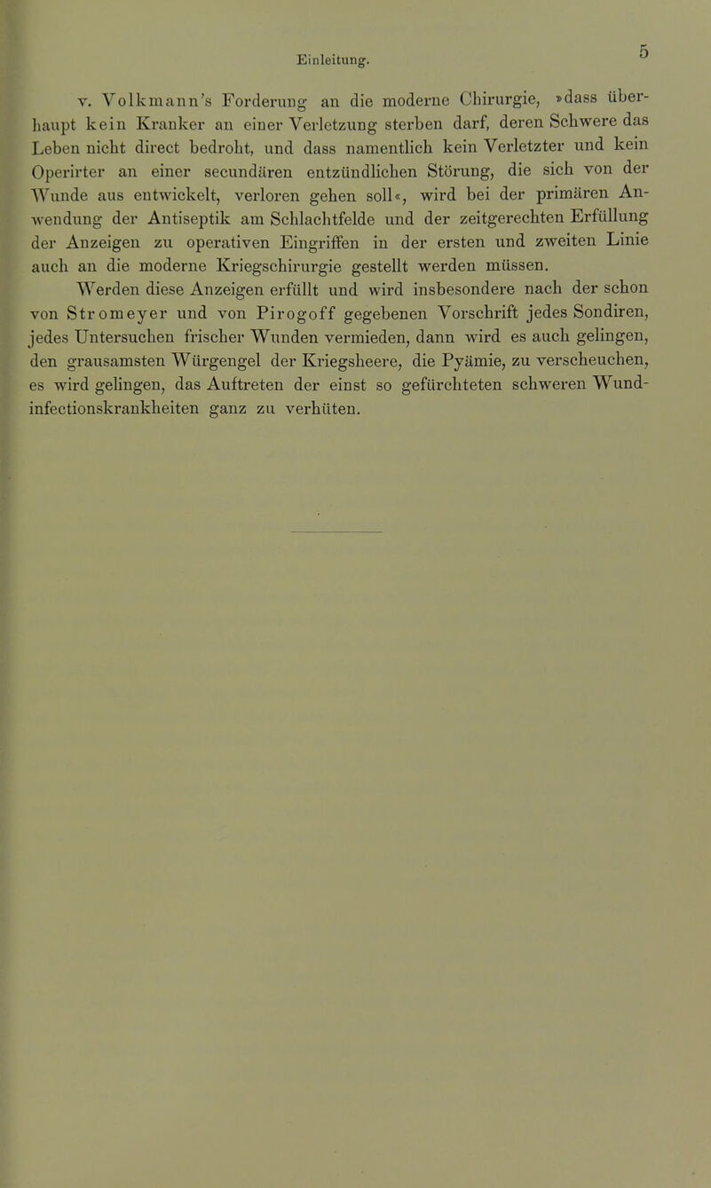 r. Volk mann's Forderung an die moderne Chirurgie, »dass über- haupt kein Kranker an einer Verletzung sterben darf, deren Schwere das Leben nicht direct bedroht, und dass namentlich kein Verletzter und kein Operirter an einer secundären entzündlichen Störung, die sich von der Wunde aus entwickelt, verloren gehen soll«, wird bei der primären An- wendung der Antiseptik am Schlachtfelde und der zeitgerechten Erfüllung der Anzeigen zu operativen Eingriffen in der ersten und zweiten Linie auch an die moderne Kriegschirurgie gestellt werden müssen. Werden diese Anzeigen erfüllt und wird insbesondere nach der schon von Stromeyer und von Pirogoff gegebenen Vorschrift jedes Sondiren, jedes Untersuchen frischer Wunden vermieden, dann wird es auch gelingen, den grausamsten Würgengel der Kriegsheere, die Pyämie, zu verscheuchen, es wird gelingen, das Auftreten der einst so gefürchteten schweren Wund-