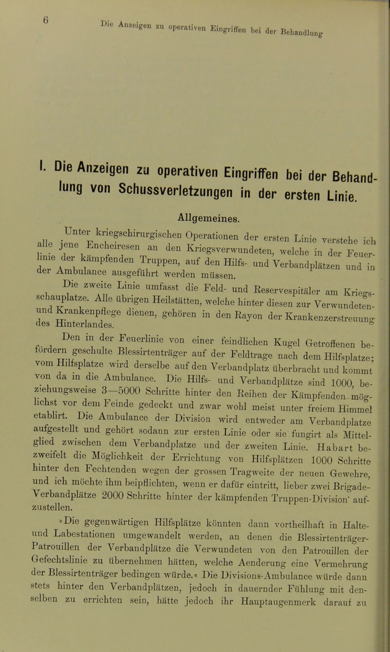 Die Anzeigen „ operath,n Eingriffen M ^ I. Die Anzeigen zu operativen Eingriffen bei der Behand- lung von Schussverletzungen in der ersten Linie. Allgemeines. Unter kmgschirurgischen Operationen der ersten Linie verstehe ich alle jene Encheiresen an den Kriegsverwundeten, welche in dei Feuer hnie der kämpfenden Truppen, auf den Hilfs- und Verbandplätzen und in der Ambulance ausgeführt werden müssen. Die zweite Linie umfasst die Feld- und Reservespitäler am Kriegs- undT Üb?Gn HeilStätten? Welche hiDt6r fce* ™ Verwundeten- Den in der Feuerlinie von einer feindlichen Kugel Getroffenen be- fordern geschulte Blessirtenträger auf der Feldtrage nach dem Hilfsplatze- vom Hilfeplatze wird derselbe auf den Verbandplatz überbracht und kommt von da m die Ambulance. Die Hilfs- und Verbandplätze sind 1000 be- z.ehungsweise 3-5000 Schritte hinter den Reihen der Kämpfenden mög- lichst vor dem Feinde gedeckt und zwar wohl meist unter freiem Himmel etabhrt Die Ambulance der Division wird entweder am Verbandplatze aufgestellt und gehört sodann zur ersten Linie oder sie fungirt als Mittel- glied zwischen dem Verbandplatze und der zweiten Linie. Habart be- zweifelt die Möglichkeit der Errichtung von Hilfsplätzen 1000 Schritte hinter den Fechtenden wegen der grossen Tragweite der neuen Gewehre, und ich möchte ihm beipflichten, wenn er dafür eintritt, lieber zwei Brigade- Verbandplätze 2000 Schritte hinter der kämpfenden Truppen-Division auf- zustellen. »Die gegenwärtigen Hilfsplätze könnten dann vortheilhaft in Halte- und Labestationen umgewandelt werden, an denen die Blessirtenträger- Patrouillen der Verbandplätze die Verwundeten von den Patrouillen der Gefechtslinie zu übernehmen hätten, welche Aenderung eine Vermehrung der Blessirtenträger bedingen würde.« Die Divisions-Ambulance würde dann stets hinter den Verbandplätzen, jedoch in dauernder Fühlung mit den- selben zu errichten sein, hätte jedoch ihr Hauptaugenmerk darauf zu