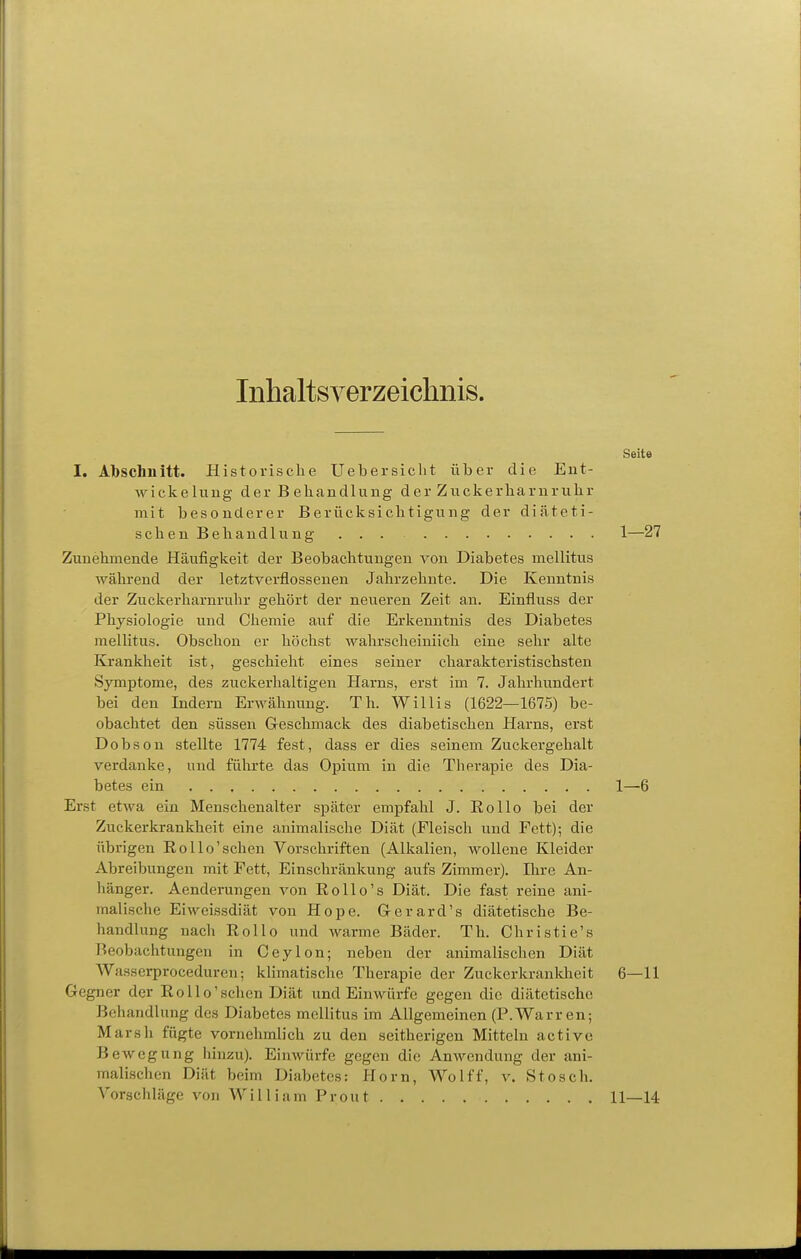 Inhaltsverzeichnis. Seite I. Abschnitt. Historische Uebersiclit über die Ent- wickelung der B ehandluug der Zuckerliarnrulir mit besonderer Berücksichtigung der diäteti- schen Behandlung ... 1—27 Zunehmende Häufigkeit der Beobachtungen von Diabetes mellitus während der letztverflossenen Jahrzehnte. Die Kenntnis der Zuckerharnruhr gehört der neueren Zeit an. Einfluss der Physiologie und Chemie auf die Erkenntnis des Diabetes mellitus. Obschon er höchst wahrscheiniich eine sehr alte Krankheit ist, geschieht eines seiner charakteristischsten Symptome, des zuckerhaltigen Harns, erst im 7. Jahrhundert bei den Indern Erwähnung. Th. Willis (1622—1675) be- obachtet den süssen Greschmack des diabetischen Harns, erst Dobson stellte 1774 fest, dass er dies seinem Zuckergehalt verdanke, und führte das Opium in die Therapie des Dia- betes ein 1—6 Erst etwa ein Menschenalter später empfahl J. Eollo bei der Zuckerkrankheit eine animalische Diät (Fleisch und Fett); die übrigen Rollo'sehen Vorschriften (Alkalien, wollene Kleider Abreibungen mit Fett, Einschränkung aufs Zimmer). Ihre An- hänger. Aenderungen von Rollo's Diät. Die fast reine ani- malische Eiweissdiät von Hope. Grerard's diätetische Be- handlung nach Rollo und warme Bäder. Th. Christie's Beobachtungen in Ceylon; neben der animalischen Diät Wasserproceduren; klimatische Therapie der Zuckcrkranlcheit 6—11 Gegner der Rollo'sehen Diät und Einwürfe gegen die diätetische Behandlung des Diabetes mellitus im Allgemeinen (P.Warren; Marsh fügte vornehmlich zu den seitherigen Mitteln activc Bewegung hinzu). Einwürfe gegen die AnAvendung der ani- malischen Diät beim Diabetes: Horn, Wolff, v. Stosch. Vorschläge von William Prout 11—14