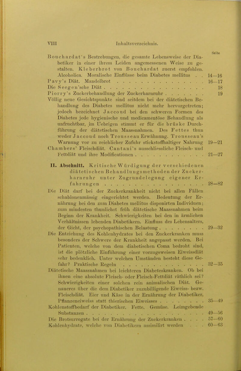 Seite Bouchardat's Bestrebungen, die gesamte Lebensweise der Dia- betiker in einer ihrem Leiden angemessenen Weise zu ge- stalten. Kleberbrot von ßouchardat zuerst empfohlen. Alcoholica. Moralische Einflüsse beim Diabetes mellitus . . 14—16 Pavy's Diät. Mandelbrot 16—17 Die Seegen'sehe Diät 18 Piorry's Zuckerbehandlung der Zuckerharnruhr 19 Völlig neue Gesichtspunkte sind seitdem bei der diätetischen Be- handlung des Diabetes mellitus nicht mehr hervorgetreten; jedoch bezeichnet Jaccoud bei den schweren Formen des Diabetes jede hygienische und medicamentöse Behandlung als unfruchtbar, im Uebrigen stimmt er für die brüske Durch- führung der diätetischen Maassnahmen. Des Fettes thun weder Jaccoud noch Trousseau Erwähnung. Trousseau's Warnung vor zu reichlicher Zufuhr stickstofflialtiger Nahrung 19—21 Chambers' Fleischdiät. Cantani's ausschliessliche Fleisch-und Fettdiät und ihre Modificationen 21—27 II. Abschnitt. K r i t i s c h e W ü r d i g u n g der verschiedenen diätetischen Behandlungsmethoden der Zucker- harnruhr unter Zugrundelegung eigener Er- fahrungen 28—82 Die Diät darf bei der Zuckerkrankheit nicht bei allen Fällen schablonenmässig eingerichtet werden. Bedeutung der Er- nährung bei den zum Diabetes mellitus disponirten Individuen; zum mindesten thunlichst früh diätetische Maassnahmen beim Beginn der Krankheit. Schwierigkeiten bei den in äi-mlichen Verhältnissen lebenden Diabetikern. Einfluss des Lebensalters, der Gicht, der psychopathischen Belastung 29—32 Die Entziehung des Kohlenhydrates bei den Zuckerkranken muss besonders der Schwere der Krankheit angepasst werden. Bei Patienten, welche von dem diabetischen Coma bedroht sind, ist die plötzliche Einführung einer vorzugsAveisen EiAA'^eissdiät sehr bedenklich. Unter welchen Umständen besteht diese Ge- fahr? Praktische Regeln 32-35 Diätetische Maassnahmen bei leichteren Diabeteskranken. Ob bei ihnen eine absolute Fleisch- oder Fleisch-Fettdiät räthlich sei ? Schwierigkeiten einer solchen rein animalischen Diät. Ge- naueres über die dem Diabetiker zuzubilligende Eiweiss- bezw. Fleischdiät. Eier und Käse in der Ernährung der Diabetiker, Pflanzeneiweiss statt thicrischen Eiweisses 35—49 Kohlenstoffbedarf der Diabetiker. Fette. Gemüse. Leimgebende Substanzen 49—56 Die Brotsurrogate bei der Ernährung der Zuckerkranken .... 57—60 Kohlenhydrate, Avelche von Diabetikern assimilirt werden . . 60—63