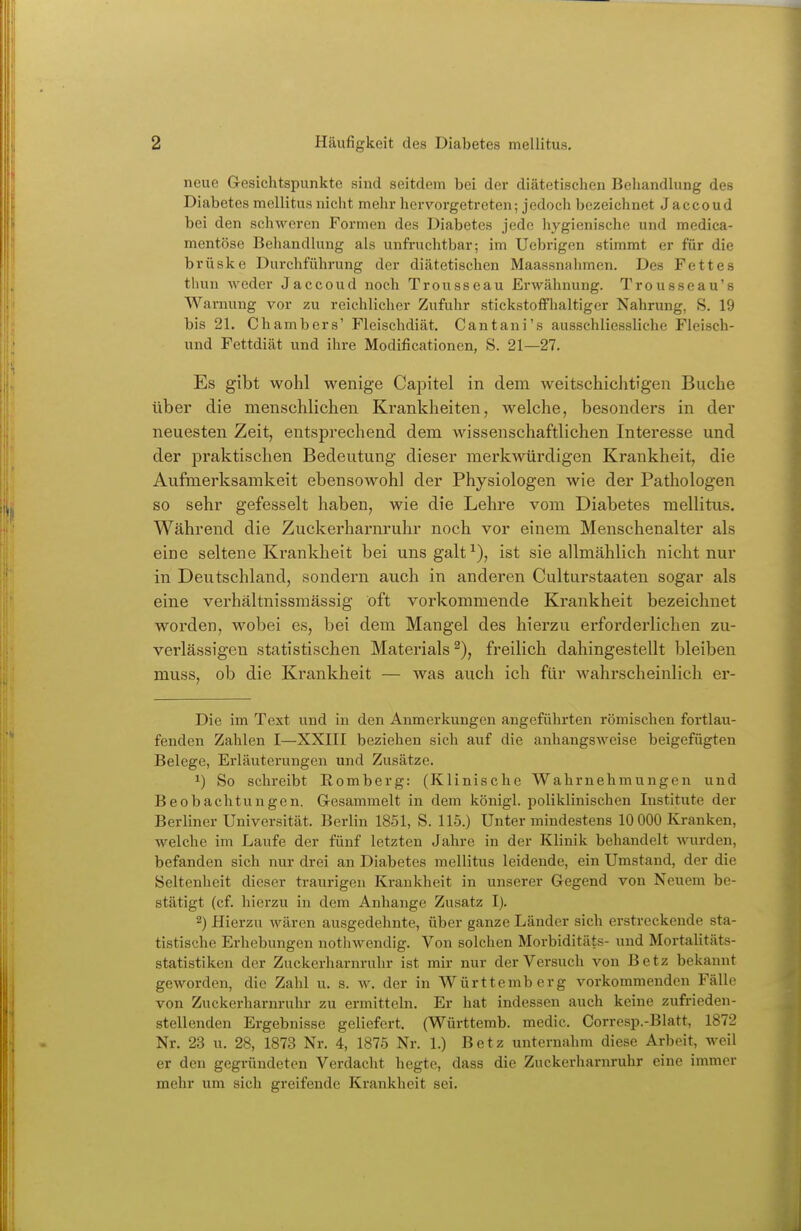 neue Gresichtspunkte sind seitdem bei der diätetischen Behandlung des Diabetes mellitus nicht mehr hervorgetreten; jedoch bezeichnet Jaccoud bei den schweren Formen des Diabetes jede hj'gienische und medica- mentöse Behandhing als unfruchtbar; im Uebrigen stimmt er für die brüske Durchführung der diätetischen Maassnahmen. Des Fettes thun weder Jaccoud noch Trousseau Erwähnung. Trousseau's Warnung vor zu reichlicher Zufuhr stickstoffhaltiger Nahrung, S. 19 bis 21. Chambers' Fleischdiät. C an tan i's ausschliessliche Fleisch- und Fettdiät und ihre Modificationen, S. 21—27. Es gibt wohl wenige Capitel in dem weitschichtigen Buche über die menschlichen Krankheiten, welche, besonders in der neuesten Zeit, entsprechend dem wissenschaftlichen Interesse und der praktischen Bedeutung dieser merkAvürdigen Krankheit, die Aufmerksamkeit ebensowohl der Physiologen wie der Pathologen so sehr gefesselt haben, wie die Lehre vom Diabetes mellitus. Während die Zuckerharnruhr noch vor einem Menschenalter als eine seltene Krankheit bei uns galt ^), ist sie allmählich nicht nur in Deutschland, sondern auch in anderen Culturstaaten sogar als eine verhältnissmässig oft vorkommende Krankheit bezeichnet worden, wobei es, bei dem Mangel des hierzu erforderlichen zu- verlässigen statistischen Materials^), freilich dahingestellt bleiben muss, ob die Krankheit — was auch ich für wahrscheinlich er- Die im Text und in den Anmerkungen angeführten römischen fortlau- fenden Zahlen I—XXIII beziehen sich auf die anhangsweise beigefügten Belege, Erläuterungen und Zusätze. 1) So schreibt Romberg: (Klinische Wahrnehmungen und Beobachtungen. Gesammelt in dem königl. poliklinischen Institute der Berliner Universität. Berlin 1851, S. 115.) Unter mindestens 10 000 Kranken, Avelche im Laufe der fünf letzten Jahre in der Klinik behandelt wairden, befanden sich nur drei an Diabetes mellitus leidende, ein Umstand, der die Seltenheit dieser traurigen Krankheit in unserer Gegend von Neuem be- stätigt (cf. hierzu in dem Anhange Zusatz I). 2) Hierzu wären ausgedehnte, über ganze Länder sich erstreckende sta- tistische Erhebungen nothwendig. Von solchen Morbiditäts- und Mortalitäts- statistiken der Zuckerharnruhr ist mir nur der Versuch von Betz bekannt geworden, die Zahl u. s. w. der in Württemberg vorkommenden Fälle von Zuckerharnruhr zu ermitteln. Er hat indessen auch keine zufrieden- stellenden Ergebnisse geliefert. (Württemb. medic. Corresp.-Blatt, 1872 Nr. 23 u. 28, 1873 Nr. 4, 1875 Nr. 1.) Betz unternahm diese Arbeit, weil er den gegründeten Verdacht hegte, dass die Zuckerharnruhr eine immer mehr um sich greifende Krankheit sei.