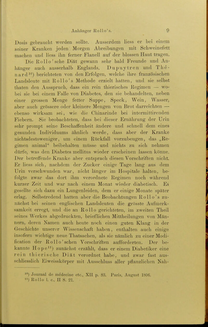 Dosis gebraucht werden sollte. Ausserdem Hess er bei einem seiner Kranken jeden Morgen Abreibungen mit Schweinefett ■machen und Hess ihn ferner Flanell auf der blossen Haut tragen. Die Kollo'sehe Diät gewann sehr bald Freunde und An- hänger auch ausserhalb Englands. Dupuytren und The- nard^) berichteten von den Erfolgen, welche ihre französischen Landsleute mit R o 11 o' s Methode erzielt hatten, und sie selbst thaten den Ausspruch, dass ein rein thierisches Regimen — wo- bei sie bei einem Falle von Diabetes, den sie behandelten, neben einer grossen Menge fetter Suppe, Speck, Wein, Wasser, aber auch gTössere oder kleinere Mengen von Brot darreichten — ebenso wirksam sei, wie die Chinarinde bei intermittirenden Fiebern. Sie beobachteten, dass bei dieser Ernährung der Urin sehr prompt seine Beschaffenheit ändere und schnell dem eines gesunden Individuums ähnlich werde, dass aber der Kranke nichtsdestoweniger, um einem Rückfall vorzubeugen, das „Re- gimen animal beibehalten müsse und nichts zu sich nehmen dürfe, was den Diabetes mellitus wieder erscheinen lassen könne. Der betreffende Kranke aber entsprach diesen Vorschriften nicht. Er Hess sich, nachdem der Zucker einige Tage lang aus dem Urin verschwunden war, nicht länger im Hospitale halten, be- folgte zwar das dort ihm verordnete Regimen noch während kurzer Zeit und war nach einem Monat wieder diabetisch. Es gesellte sich dazu ein Lungenleiden, dem er einige Monate später erlag. Selbstredend hatten aber die Beobachtungen Rollo's zu- nächst bei seinen englischen Landsleuten die grösste Aufmerk- samkeit erregt, und die an Rollo gerichteten, im zweiten Theil seines Werkes abgedruckten, brieflichen Mittheilungen von Män- nern, deren Namen auch heute noch einen guten Klang in der Geschichte unserer Wissenschaft haben, enthalten auch einige insofern wichtige neue Thatsachen, als sie nämlich zu einer Modi- fication der Rollo'sehen Vorschriften aufforderten. Der be- kannte Hope) zunächst erzählt, dass er einem Diabetiker eine rein thierische Diät verordnet habe, und zwar fast aus- schliesslich Eiweisskörper mit Ausschluss aller pflanzlichen Nah- 10) Journal de mödecine etc., XII p. 83. Paris, August 1806. ) Rollo 1. c., II S. 21.