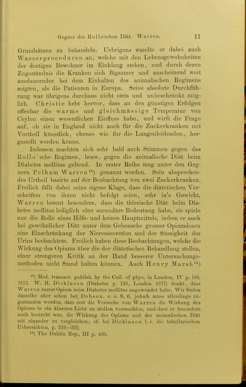 Grundsätzen zu behandeln. Uebrigens wandte er dabei aucli Wasserproceduren an, welche mit den Lebensgewohnheiten der dortigen Bewohner im Einklang stehen, und durch deren Zugeständnis die Kranken sich fügsamer und anscheinend weit ausdauernder bei dem Einhalten des animalischen Regimens zeigten, als die Patienten in Europa. Seine absolute Durchfüh- rung Avar übrigens durchaus nicht stets und unbeschränkt mög- lich. Christie hebt hervor, dass an den günstigen Erfolgen offenbar die warme und gleichmässige Temperatur von Ceylon einen wesentlichen Einfluss habe, und wirft die Frage auf, ob sie in England nicht auch für die Zuckerkranken mit Vortheil künstlich, ebenso wie für die Lungenleidenden, her- gestellt werden könne. Indessen machten sich sehr bald auch Stimmen gegen das Rollo'sehe Regimen, bezw. gegen die animalische Diät beim Diabetes mellitus geltend. In erster Reihe mag unter den Geg- nern Pelham Warren^''') genannt werden. Sein absprechen- des Urtheil basirte auf der Beobachtung von zwei Zuckerkranken, Freilich fällt dabei seine eigene Klage, dass die diätetischen Vor- schriften von ihnen nicht befolgt seien, sehr in's Gewicht. Warren betont besonders, dass die thiei'ische Diät beim Dia- betes mellitus lediglich eine secundäre Bedeutung habe, sie spiele nur die Rolle eines Hilfs- und keines Hauptmittels, indem er auch bei gewöhnlicher Diät unter dem Gebrauche grosser Opiumdosen eine Einschränkung der Nierensecretion und der Süssigkeit des Urins beobachtete. Freilich haben diese Beobachtungen, welche die Wirkung des Opiums über die der diätetischen Behandlung stellen, einer strengeren Kritik an der Hand besserer Untersuchungs- methoden nicht Stand halten können. Auch Henry Marsh^*') Med. transact. publish. by the Coli, of phys. in London, IV p. 188. 1813. W. H. Dickinson (Diabetes p. 138, London 1877) denkt, dass Warren zuerst Opium beim Diabetes mellitus angewendet habe. Wir finden dasselbe aber schon bei; Dobson, s. o. S. 6, jedoch muss allerdings zu- gestanden werden, dass erst die Versuche von Warren die Wirkung des Opiums in ein klareres Licht zu stellen vermochttm, und dass er besonders auch bestrebt war, die Wirkung des Opiums und der animalischen Diät mit einander zu vergleichen; cf. bei Dickinson I.e. die tabellarischen Uebersichten, p. 219—222. 18) The i:)ublin Eep., III p. 480.