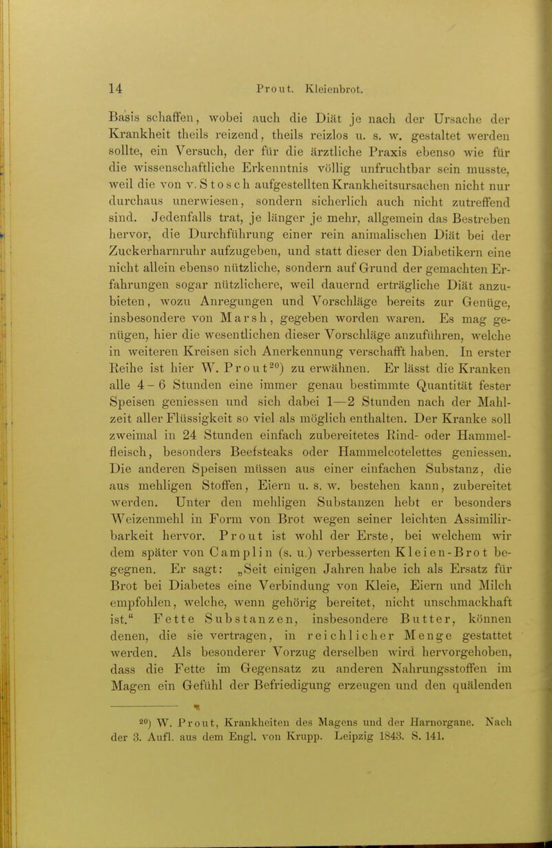 Basis schaffen, wobei auch die Diät je nach der Ursache der Krankheit theils reizend, theils reizlos u. s. w. gestaltet werden sollte, ein Versuch, der für die ärztliche Praxis ebenso wie für die wissenschaftliche Erkenntnis völlig unfruchtbar sein musste, weil die von v. S t o s c h aufgestellten Krankheitsursachen nicht nur durchaus unerwiesen, sondern sicherlich auch nicht zutreffend sind. Jedenfalls trat, je länger je mehr, allgemein das Bestreben hervor, die Durchführung einer rein animalischen Diät bei der Zuckerharnruhr aufzugeben, und statt dieser den Diabetikern eine nicht allein ebenso nützliche, sondern auf Grund der gemachten Er- fahrungen sogar nützlichere, weil dauernd erti'ägliche Diät anzu- bieten , Avozu Anregungen und Vorschläge bereits zur Genüge, insbesondere von Marsh, gegeben worden waren. Es mag ge- nügen, hier die wesentlichen dieser Vorschläge anzuführen, welche in Aveiteren Kreisen sich Anerkennung verschafft haben. In erster Reihe ist hier W. Prout^) zu erwähnen. Er lässt die Kranken alle 4-6 Stunden eine immer genau bestimmte Quantität fester Speisen geniessen und sich dabei 1—2 Stunden nach der Mahl- zeit aller Flüssigkeit so viel als möglich enthalten. Der Kranke soll zweimal in 24 Stunden einfach zubereitetes Rind- oder Hammel- fleisch, besonders Beefsteaks oder Hammelcotelettes geniessen. Die anderen Speisen müssen aus einer einfachen Substanz, die aus mehligen Stoffen, Eiern u. s. w. bestehen kann, zubereitet werden. Unter den mehligen Substanzen hebt er besonders Weizenmehl in Form von Brot wegen seiner leichten Assimilir- barkeit hei'vor. Prout ist wohl der Erste, bei welchem wir dem später von Camplin (s. u.) verbesserten Kleien-Brot be- gegnen. Er sagt: „Seit einigen Jahren habe ich als Ersatz für Brot bei Diabetes eine Verbindung von Kleie, Eiern und Milch empfohlen, welche, wenn gehörig bereitet, nicht unschmackhaft ist. Fette Substanzen, insbesondere Butter, können denen, die sie vertragen, in reichlicher Menge gestattet werden. Als besonderer Vorzug derselben wird hervorgehoben, dass die Fette im Gegensatz zu anderen Nahrungsstoffen im Magen ein Gefühl der Befriedigung erzeugen und den quälenden 20) W. Prout, Kranklieiteu des Magens und der Harnorgane. Nach der 3. Aufl. aus dem Engl, von Krupp. Leipzig 1843. S. 141.