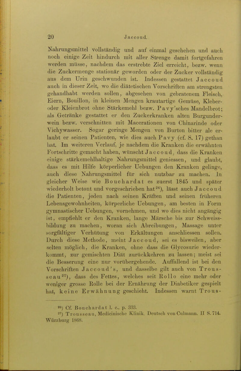 Nahrungsmittel vollständig- und auf einmal geschehen und auch noch einige Zeit hindurch mit aller Strenge damit fortgefahren werden müsse, nachdem das erstrebte Ziel erreicht, bezw. wenn die Zuckermenge stationär geworden oder der Zucker vollständig aus dem Urin geschwunden ist. Indessen gestattet Jaccoud auch in dieser Zeit, wo die diätetischen Vorschriften am strengsten gehandhabt werden sollen, abgesehen von gebratenem Fleisch, Eiern, Bouillon, in kleinen Mengen ki'autartige Gemüse, Kleber- oder Kleienbrot ohne Stärkemehl bezw. Pavy'sches Mandelbrot; als Getränke gestattet er den Zuckerkranken alten Burgunder- wein bezw. verschnitten mit Macerationen von Chinarinde oder Vichywasser. Sogar geringe Mengen von Bm-ton bitter ale er- laubt er seinen Patienten, wie dies auchPavy (cf. S. 17) gethan liat. Im weiteren Verlauf, je nachdem die Kranken die erwähnten Fortschritte gemacht haben, wünscht Jaccoud^ dass die Kranken einige stärkemehlhaltige Nahrungsmittel geniessen, und glaubt, dass es mit Hilfe körperlicher Uebungen den Kranken gelinge, auch diese Nahrungsmittel für sich nutzbar zu machen. In gleicher Weise wie Bouchardat es zuerst 1845 und später wiederholt betont und vorgeschrieben hat^^), lässt auch Jaccoud die Patienten, jeden nach seinen Kräften und seinen früheren Lebensgewohnheiten, körperliche Uebungen, am besten in Form gymnastischer Uebungen, vornehmen, und wo dies nicht angängig ist, empfiehlt er den Kranken, lange Märsche bis zur Schweiss- bildung zu machen, woran sich Abreibungen, Massage unter sorgfältiger Verhütung von Erkältungen anschliessen sollen. Durch diese Methode, meint Jaccoud, sei es bisweilen, aber selten möglich, die Kranken, ohne dass die Glycosurie wieder- kommt, zur gemischten Diät zurückkehren zu lassen; meist sei die Besserung eine nur vorübergehende. Auffallend ist bei den Vorschriften Jaccoud's, und dasselbe gilt auch von Trous- seau^'), dass des Fettes, welches seit Rollo eine mehr oder weniger grosse Rolle bei der Ernährung der Diabetiker gespielt hat, keine Erwähnung geschieht. Indessen warnt Trous- 26) Cf. Bouchardat 1. c, p. 383. 2') Trousseaii, Medicinische Klinik. Deutsch von Culmann. II S. 714. Würzburg 1868.