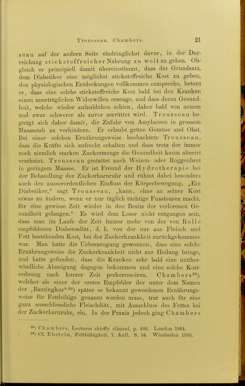 seau auf der andern Seite eindringlichst davor, in der Dar- reichung stick Stoff reicher Nahrung zu w e i t zu gehen. Ob- gleich er principiell damit übereinstimmt, dass der Grundsatz, dem Diabetiker eine möglichst stickstoffreiche Kost zu geben, den physiologischen Entdeckungen vollkommen entspreche, betont er, dass eine solche stickstoffreiche Kost bald bei den Kranken einen unerträglichen Widerwillen erzeuge, und dass deren Gesund- heit, welche wieder aufzublühen schien, daher bald von neuem und zAvar schwerer als zuvor zerrüttet wird. Trousseau be- gnügt sich daher damit, die Zufuhr von Amylaceen in grossem Maassstab zu verhindern. Er erlaubt grüne Gemüse und Obst. Bei einer solchen Ernährungsweise beobachtete Trousseau, dass die Kräfte sich aufi'echt erhalten und dass trotz der immer noch ziemlich starken Zuckermenge die Gesundheit kaum alterirt erscheint. Trousseau gestattet auch Weizen- oder Roggenbrot in geringem Maasse. Er ist Freund der Hydrotherapie bei der Behandlung der Zuckerharnruhr und rühmt dabei besonders auch den ausserordentlichen Einfluss der Körperbewegung. „Ein Diabetiker, sagt Trousseau, „kann, ohne an seiner Kost etwas zu ändern, wenn er nur täglich tüchtige Fusstouren macht, für eine gewisse Zeit wieder in den Besitz der verlorenen Ge- sundheit gelangen. Es wird dem Leser nicht entgangen sein, dass man im Laufe der Zeit immer mehr von der von Rollo empfohlenen Diabetesdiät, d. h. von der nur aus Fleisch und Fett bestehenden Kost, bei der Zuckerkrankheit zurückgekommen war. Man hatte die Ueberzeugung gewonnen, dass eine solche Ernährungsweise die Zuckerkrankheit nicht zur Heilung bringe, und hatte gefunden, dass die Kranken sehr bald eine unüber- windliche Abneigung dagegen bekommen und eine solche Kost- ordnung nach kurzer Zeit perhorrescii'en. Chambers^^), welcher als einer der ersten Empfehler der unter dem Namen der „Bantingkur 29) später so bekannt gewordenen Ernährungs- weise für Fettleibige genannt werden muss, trat auch für eine ganz ausschliessliche Fleischdiät, mit Ausschluss des Fettes bei der Zuckerharnruhr, ein. In der Praxis jedoch ging Chambers ') Chambers, Lectures chiefly clinical, p. 446. London 1864. ') Cf. Ebstein, Fettleibigkeit, 7. Aufl. S. 34. Wiesbaden 1886.